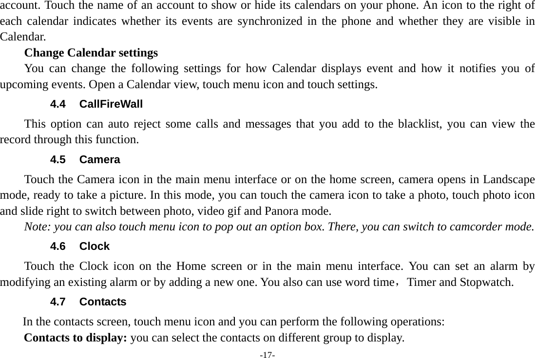 -17- account. Touch the name of an account to show or hide its calendars on your phone. An icon to the right of each calendar indicates whether its events are synchronized in the phone and whether they are visible in Calendar.     Change Calendar settings You can change the following settings for how Calendar displays event and how it notifies you of upcoming events. Open a Calendar view, touch menu icon and touch settings. 4.4 CallFireWall This option can auto reject some calls and messages that you add to the blacklist, you can view the record through this function. 4.5 Camera Touch the Camera icon in the main menu interface or on the home screen, camera opens in Landscape mode, ready to take a picture. In this mode, you can touch the camera icon to take a photo, touch photo icon and slide right to switch between photo, video gif and Panora mode. Note: you can also touch menu icon to pop out an option box. There, you can switch to camcorder mode. 4.6 Clock Touch the Clock icon on the Home screen or in the main menu interface. You can set an alarm by modifying an existing alarm or by adding a new one. You also can use word time，Timer and Stopwatch. 4.7 Contacts  In the contacts screen, touch menu icon and you can perform the following operations: Contacts to display: you can select the contacts on different group to display. 