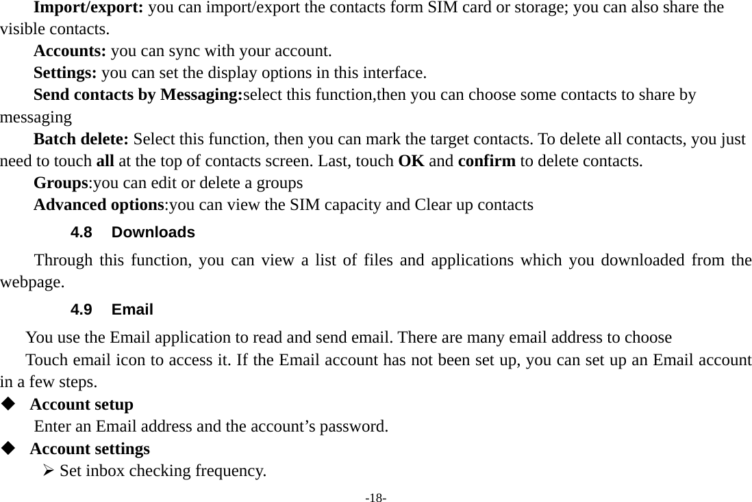 -18- Import/export: you can import/export the contacts form SIM card or storage; you can also share the visible contacts. Accounts: you can sync with your account. Settings: you can set the display options in this interface. Send contacts by Messaging:select this function,then you can choose some contacts to share by messaging Batch delete: Select this function, then you can mark the target contacts. To delete all contacts, you just need to touch all at the top of contacts screen. Last, touch OK and confirm to delete contacts. Groups:you can edit or delete a groups   Advanced options:you can view the SIM capacity and Clear up contacts   4.8 Downloads Through this function, you can view a list of files and applications which you downloaded from the webpage.  4.9 Email You use the Email application to read and send email. There are many email address to choose     Touch email icon to access it. If the Email account has not been set up, you can set up an Email account in a few steps.  Account setup   Enter an Email address and the account’s password.    Account settings   ¾ Set inbox checking frequency.   