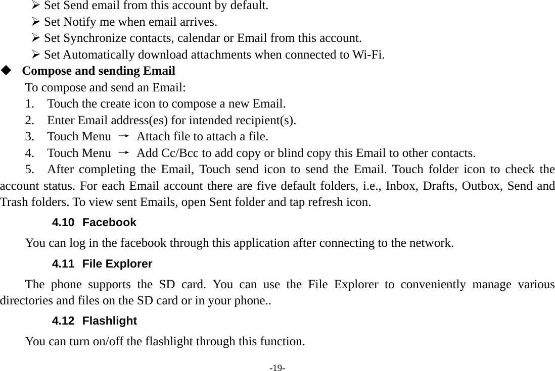 -19- ¾ Set Send email from this account by default.   ¾ Set Notify me when email arrives.   ¾ Set Synchronize contacts, calendar or Email from this account.   ¾ Set Automatically download attachments when connected to Wi-Fi.  Compose and sending Email   To compose and send an Email:   1.    Touch the create icon to compose a new Email.   2.    Enter Email address(es) for intended recipient(s).     3.  Touch Menu →  Attach file to attach a file.     4.  Touch Menu →  Add Cc/Bcc to add copy or blind copy this Email to other contacts.     5.  After completing the Email, Touch send icon to send the Email. Touch folder icon to check the account status. For each Email account there are five default folders, i.e., Inbox, Drafts, Outbox, Send and Trash folders. To view sent Emails, open Sent folder and tap refresh icon.   4.10 Facebook You can log in the facebook through this application after connecting to the network. 4.11 File Explorer The phone supports the SD card. You can use the File Explorer to conveniently manage various directories and files on the SD card or in your phone.. 4.12 Flashlight You can turn on/off the flashlight through this function. 