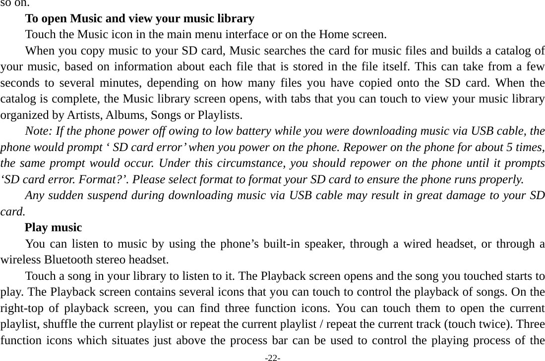 -22- so on.   To open Music and view your music library Touch the Music icon in the main menu interface or on the Home screen. When you copy music to your SD card, Music searches the card for music files and builds a catalog of your music, based on information about each file that is stored in the file itself. This can take from a few seconds to several minutes, depending on how many files you have copied onto the SD card. When the catalog is complete, the Music library screen opens, with tabs that you can touch to view your music library organized by Artists, Albums, Songs or Playlists.       Note: If the phone power off owing to low battery while you were downloading music via USB cable, the phone would prompt ‘ SD card error’ when you power on the phone. Repower on the phone for about 5 times, the same prompt would occur. Under this circumstance, you should repower on the phone until it prompts ‘SD card error. Format?’. Please select format to format your SD card to ensure the phone runs properly. Any sudden suspend during downloading music via USB cable may result in great damage to your SD card.     Play music You can listen to music by using the phone’s built-in speaker, through a wired headset, or through a wireless Bluetooth stereo headset. Touch a song in your library to listen to it. The Playback screen opens and the song you touched starts to play. The Playback screen contains several icons that you can touch to control the playback of songs. On the right-top of playback screen, you can find three function icons. You can touch them to open the current playlist, shuffle the current playlist or repeat the current playlist / repeat the current track (touch twice). Three function icons which situates just above the process bar can be used to control the playing process of the 