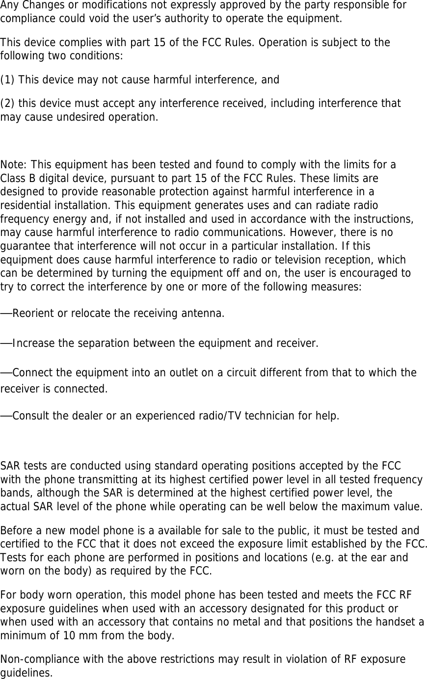 Any Changes or modifications not expressly approved by the party responsible for compliance could void the user’s authority to operate the equipment.   This device complies with part 15 of the FCC Rules. Operation is subject to the following two conditions:  (1) This device may not cause harmful interference, and  (2) this device must accept any interference received, including interference that may cause undesired operation.     Note: This equipment has been tested and found to comply with the limits for a Class B digital device, pursuant to part 15 of the FCC Rules. These limits are designed to provide reasonable protection against harmful interference in a residential installation. This equipment generates uses and can radiate radio frequency energy and, if not installed and used in accordance with the instructions, may cause harmful interference to radio communications. However, there is no guarantee that interference will not occur in a particular installation. If this equipment does cause harmful interference to radio or television reception, which can be determined by turning the equipment off and on, the user is encouraged to try to correct the interference by one or more of the following measures:   —Reorient or relocate the receiving antenna.   —Increase the separation between the equipment and receiver.   —Connect the equipment into an outlet on a circuit different from that to which the receiver is connected.   —Consult the dealer or an experienced radio/TV technician for help.    SAR tests are conducted using standard operating positions accepted by the FCC with the phone transmitting at its highest certified power level in all tested frequency bands, although the SAR is determined at the highest certified power level, the actual SAR level of the phone while operating can be well below the maximum value. Before a new model phone is a available for sale to the public, it must be tested and certified to the FCC that it does not exceed the exposure limit established by the FCC. Tests for each phone are performed in positions and locations (e.g. at the ear and worn on the body) as required by the FCC. For body worn operation, this model phone has been tested and meets the FCC RF exposure guidelines when used with an accessory designated for this product or when used with an accessory that contains no metal and that positions the handset a minimum of 10 mm from the body. Non-compliance with the above restrictions may result in violation of RF exposure guidelines. 