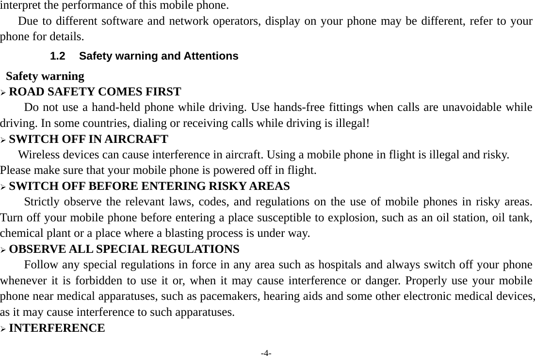 -4- interpret the performance of this mobile phone.    Due to different software and network operators, display on your phone may be different, refer to your phone for details. 1.2  Safety warning and Attentions  Safety warning ¾ ROAD SAFETY COMES FIRST Do not use a hand-held phone while driving. Use hands-free fittings when calls are unavoidable while driving. In some countries, dialing or receiving calls while driving is illegal! ¾ SWITCH OFF IN AIRCRAFT Wireless devices can cause interference in aircraft. Using a mobile phone in flight is illegal and risky.     Please make sure that your mobile phone is powered off in flight. ¾ SWITCH OFF BEFORE ENTERING RISKY AREAS Strictly observe the relevant laws, codes, and regulations on the use of mobile phones in risky areas. Turn off your mobile phone before entering a place susceptible to explosion, such as an oil station, oil tank, chemical plant or a place where a blasting process is under way. ¾ OBSERVE ALL SPECIAL REGULATIONS Follow any special regulations in force in any area such as hospitals and always switch off your phone whenever it is forbidden to use it or, when it may cause interference or danger. Properly use your mobile phone near medical apparatuses, such as pacemakers, hearing aids and some other electronic medical devices, as it may cause interference to such apparatuses. ¾ INTERFERENCE 