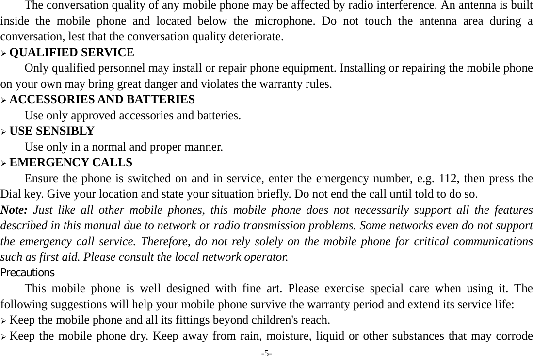 -5- The conversation quality of any mobile phone may be affected by radio interference. An antenna is built inside the mobile phone and located below the microphone. Do not touch the antenna area during a conversation, lest that the conversation quality deteriorate. ¾ QUALIFIED SERVICE Only qualified personnel may install or repair phone equipment. Installing or repairing the mobile phone on your own may bring great danger and violates the warranty rules. ¾ ACCESSORIES AND BATTERIES Use only approved accessories and batteries. ¾ USE SENSIBLY Use only in a normal and proper manner. ¾ EMERGENCY CALLS Ensure the phone is switched on and in service, enter the emergency number, e.g. 112, then press the Dial key. Give your location and state your situation briefly. Do not end the call until told to do so. Note: Just like all other mobile phones, this mobile phone does not necessarily support all the features described in this manual due to network or radio transmission problems. Some networks even do not support the emergency call service. Therefore, do not rely solely on the mobile phone for critical communications such as first aid. Please consult the local network operator. Precautions This mobile phone is well designed with fine art. Please exercise special care when using it. The following suggestions will help your mobile phone survive the warranty period and extend its service life: ¾ Keep the mobile phone and all its fittings beyond children&apos;s reach. ¾ Keep the mobile phone dry. Keep away from rain, moisture, liquid or other substances that may corrode 