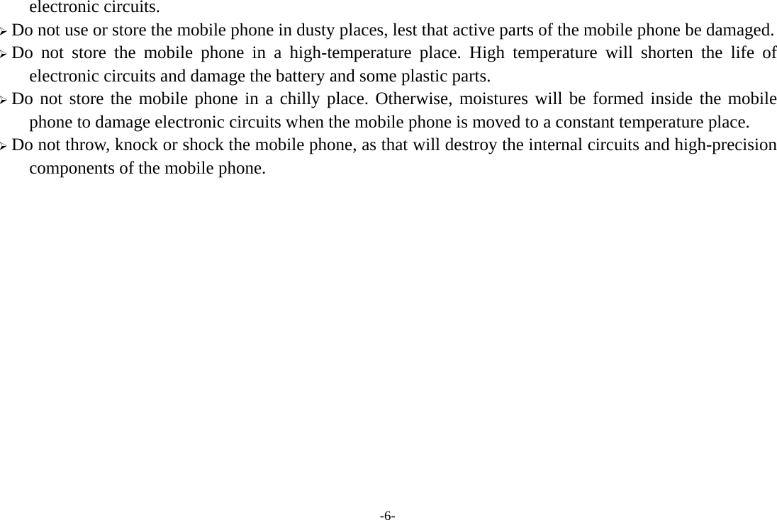 -6- electronic circuits. ¾ Do not use or store the mobile phone in dusty places, lest that active parts of the mobile phone be damaged. ¾ Do not store the mobile phone in a high-temperature place. High temperature will shorten the life of electronic circuits and damage the battery and some plastic parts. ¾ Do not store the mobile phone in a chilly place. Otherwise, moistures will be formed inside the mobile phone to damage electronic circuits when the mobile phone is moved to a constant temperature place. ¾ Do not throw, knock or shock the mobile phone, as that will destroy the internal circuits and high-precision components of the mobile phone.              