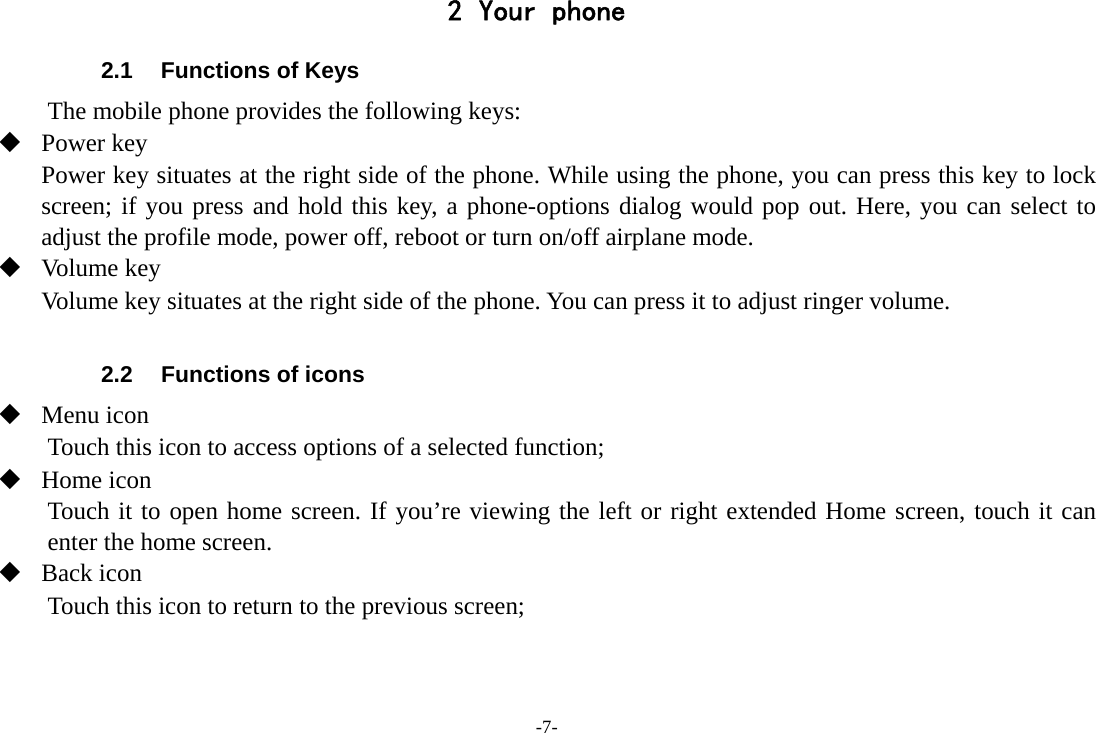 -7- 2 Your phone 2.1  Functions of Keys The mobile phone provides the following keys:  Power key Power key situates at the right side of the phone. While using the phone, you can press this key to lock screen; if you press and hold this key, a phone-options dialog would pop out. Here, you can select to adjust the profile mode, power off, reboot or turn on/off airplane mode.  Volume key Volume key situates at the right side of the phone. You can press it to adjust ringer volume.  2.2  Functions of icons  Menu icon Touch this icon to access options of a selected function;  Home icon Touch it to open home screen. If you’re viewing the left or right extended Home screen, touch it can enter the home screen.  Back icon Touch this icon to return to the previous screen;   