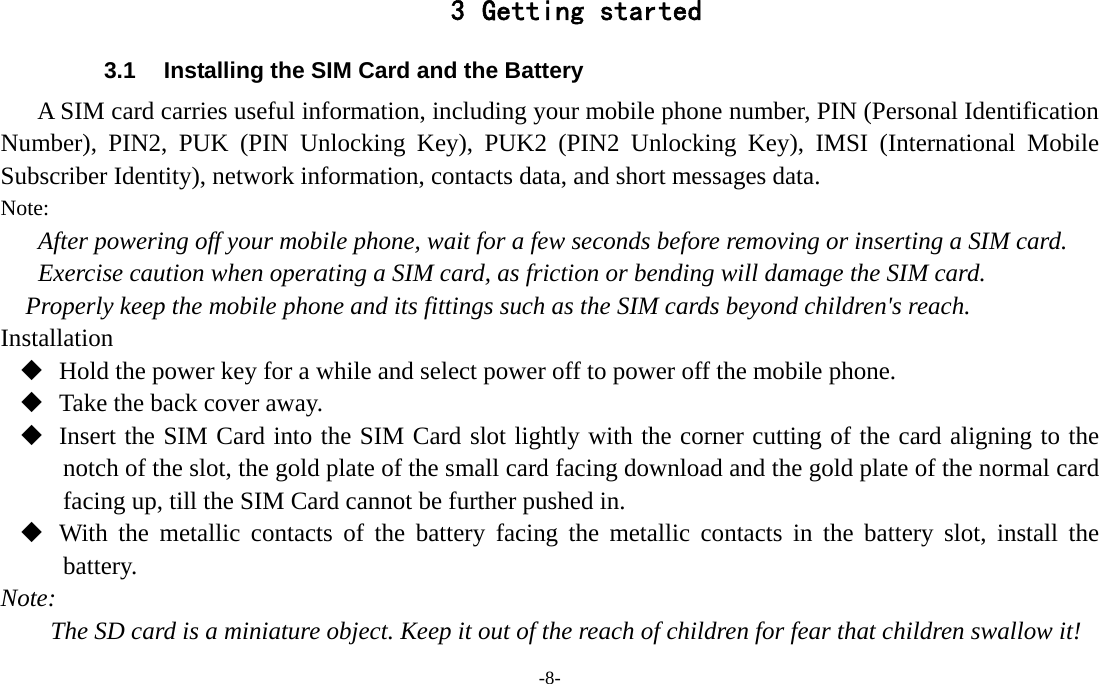 -8-  3 Getting started 3.1  Installing the SIM Card and the Battery A SIM card carries useful information, including your mobile phone number, PIN (Personal Identification Number), PIN2, PUK (PIN Unlocking Key), PUK2 (PIN2 Unlocking Key), IMSI (International Mobile Subscriber Identity), network information, contacts data, and short messages data. Note: After powering off your mobile phone, wait for a few seconds before removing or inserting a SIM card. Exercise caution when operating a SIM card, as friction or bending will damage the SIM card. Properly keep the mobile phone and its fittings such as the SIM cards beyond children&apos;s reach. Installation  Hold the power key for a while and select power off to power off the mobile phone.  Take the back cover away.  Insert the SIM Card into the SIM Card slot lightly with the corner cutting of the card aligning to the notch of the slot, the gold plate of the small card facing download and the gold plate of the normal card facing up, till the SIM Card cannot be further pushed in.  With the metallic contacts of the battery facing the metallic contacts in the battery slot, install the battery. Note: The SD card is a miniature object. Keep it out of the reach of children for fear that children swallow it! 