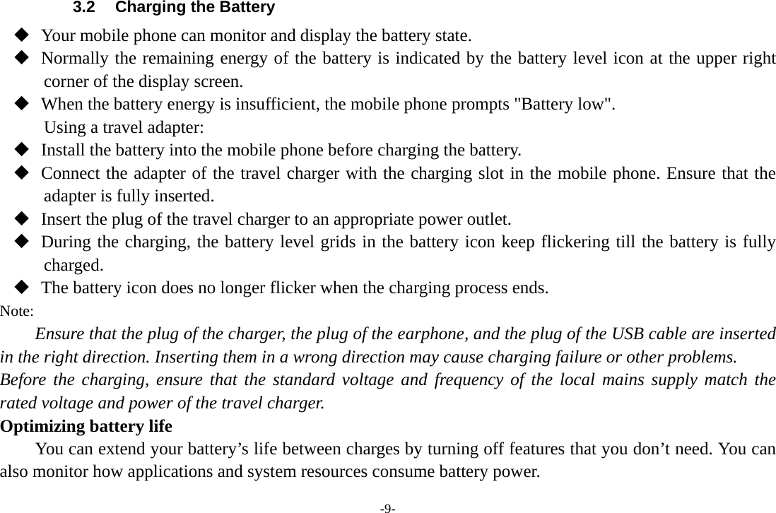 -9- 3.2  Charging the Battery  Your mobile phone can monitor and display the battery state.  Normally the remaining energy of the battery is indicated by the battery level icon at the upper right corner of the display screen.  When the battery energy is insufficient, the mobile phone prompts &quot;Battery low&quot;. Using a travel adapter:  Install the battery into the mobile phone before charging the battery.  Connect the adapter of the travel charger with the charging slot in the mobile phone. Ensure that the adapter is fully inserted.  Insert the plug of the travel charger to an appropriate power outlet.  During the charging, the battery level grids in the battery icon keep flickering till the battery is fully charged.  The battery icon does no longer flicker when the charging process ends. Note: Ensure that the plug of the charger, the plug of the earphone, and the plug of the USB cable are inserted in the right direction. Inserting them in a wrong direction may cause charging failure or other problems. Before the charging, ensure that the standard voltage and frequency of the local mains supply match the rated voltage and power of the travel charger. Optimizing battery life You can extend your battery’s life between charges by turning off features that you don’t need. You can also monitor how applications and system resources consume battery power.   