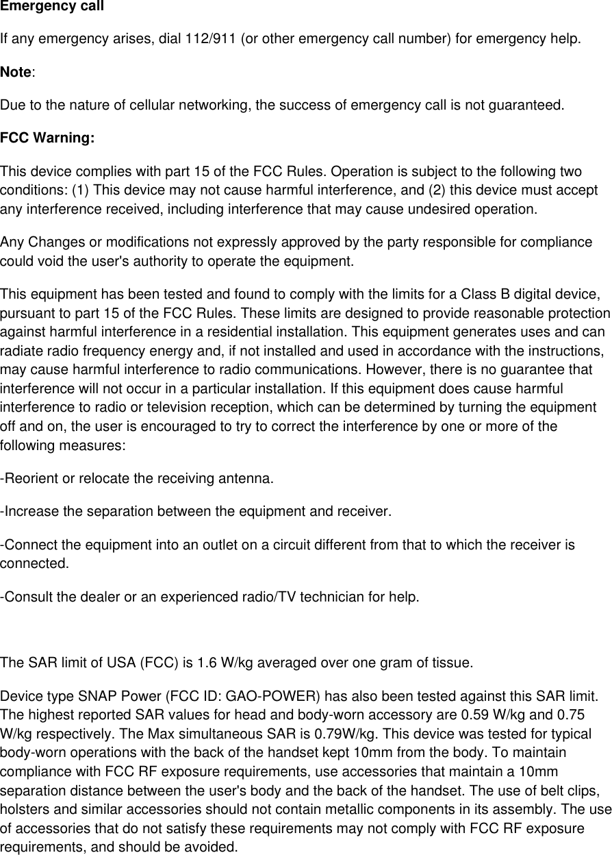 Emergency call If any emergency arises, dial 112/911 (or other emergency call number) for emergency help. Note: Due to the nature of cellular networking, the success of emergency call is not guaranteed. FCC Warning: This device complies with part 15 of the FCC Rules. Operation is subject to the following two conditions: (1) This device may not cause harmful interference, and (2) this device must accept any interference received, including interference that may cause undesired operation. Any Changes or modifications not expressly approved by the party responsible for compliance could void the user&apos;s authority to operate the equipment. This equipment has been tested and found to comply with the limits for a Class B digital device, pursuant to part 15 of the FCC Rules. These limits are designed to provide reasonable protection against harmful interference in a residential installation. This equipment generates uses and can radiate radio frequency energy and, if not installed and used in accordance with the instructions, may cause harmful interference to radio communications. However, there is no guarantee that interference will not occur in a particular installation. If this equipment does cause harmful interference to radio or television reception, which can be determined by turning the equipment off and on, the user is encouraged to try to correct the interference by one or more of the following measures: -Reorient or relocate the receiving antenna. -Increase the separation between the equipment and receiver. -Connect the equipment into an outlet on a circuit different from that to which the receiver is connected. -Consult the dealer or an experienced radio/TV technician for help.  The SAR limit of USA (FCC) is 1.6 W/kg averaged over one gram of tissue.  Device type SNAP Power (FCC ID: GAO-POWER) has also been tested against this SAR limit. The highest reported SAR values for head and body-worn accessory are 0.59 W/kg and 0.75 W/kg respectively. The Max simultaneous SAR is 0.79W/kg. This device was tested for typical body-worn operations with the back of the handset kept 10mm from the body. To maintain compliance with FCC RF exposure requirements, use accessories that maintain a 10mm separation distance between the user&apos;s body and the back of the handset. The use of belt clips, holsters and similar accessories should not contain metallic components in its assembly. The use of accessories that do not satisfy these requirements may not comply with FCC RF exposure requirements, and should be avoided.   