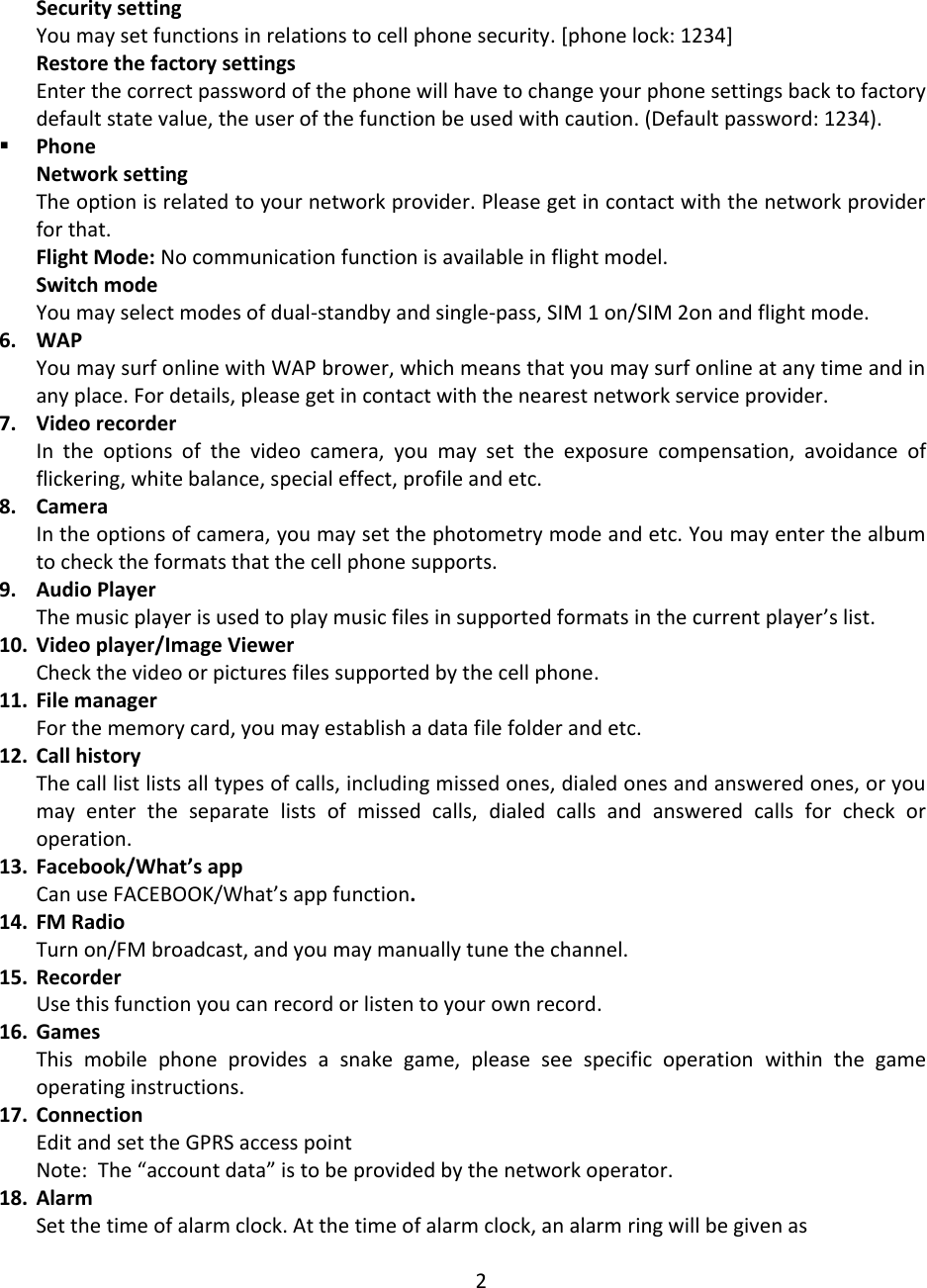  Security setting You may set functions in relations to cell phone security. [phone lock: 1234] Restore the factory settings Enter the correct password of the phone will have to change your phone settings back to factory default state value, the user of the function be used with caution. (Default password: 1234).  Phone Network setting The option is related to your network provider. Please get in contact with the network provider for that. Flight Mode: No communication function is available in flight model. Switch mode You may select modes of dual-standby and single-pass, SIM 1 on/SIM 2on and flight mode. 6. WAP You may surf online with WAP brower, which means that you may surf online at any time and in any place. For details, please get in contact with the nearest network service provider. 7. Video recorder In  the  options  of  the  video  camera,  you  may  set  the  exposure  compensation,  avoidance  of flickering, white balance, special effect, profile and etc. 8. Camera In the options of camera, you may set the photometry mode and etc. You may enter the album to check the formats that the cell phone supports. 9. Audio Player The music player is used to play music files in supported formats in the current player’s list. 10. Video player/Image Viewer Check the video or pictures files supported by the cell phone. 11. File manager For the memory card, you may establish a data file folder and etc. 12. Call history The call list lists all types of calls, including missed ones, dialed ones and answered ones, or you may  enter  the  separate  lists  of  missed  calls,  dialed  calls  and  answered  calls  for  check  or operation. 13. Facebook/What’s app Can use FACEBOOK/What’s app function. 14. FM Radio Turn on/FM broadcast, and you may manually tune the channel. 15. Recorder Use this function you can record or listen to your own record. 16. Games This  mobile  phone  provides  a  snake  game,  please  see  specific  operation  within  the  game operating instructions. 17. Connection Edit and set the GPRS access point Note:  The “account data” is to be provided by the network operator. 18. Alarm Set the time of alarm clock. At the time of alarm clock, an alarm ring will be given as  2 