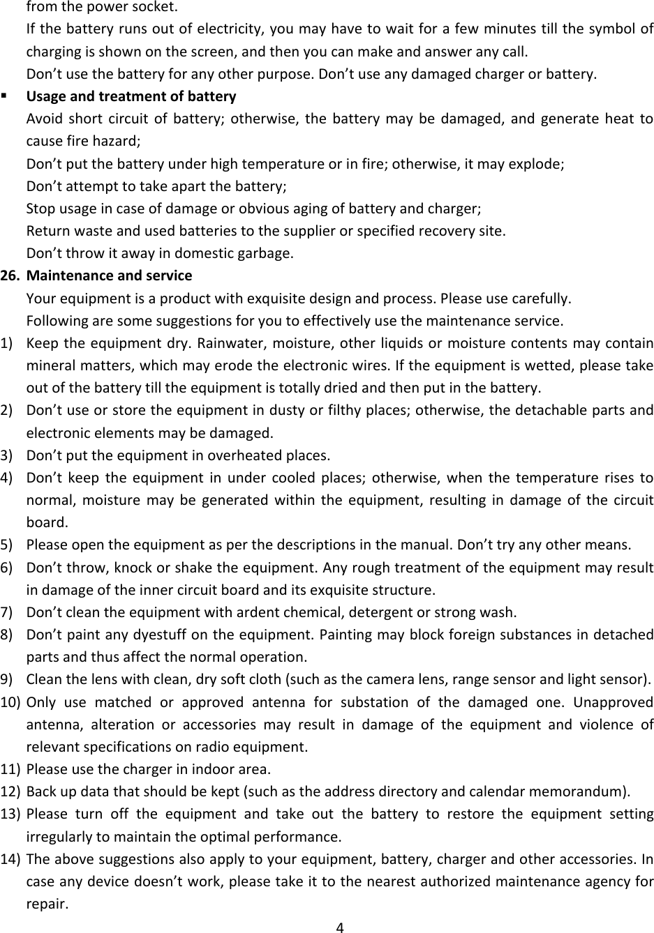 from the power socket. If the battery runs out of electricity, you may have to wait for a few minutes till the symbol of charging is shown on the screen, and then you can make and answer any call. Don’t use the battery for any other purpose. Don’t use any damaged charger or battery.  Usage and treatment of battery Avoid  short  circuit  of  battery;  otherwise,  the  battery  may  be  damaged,  and  generate heat  to cause fire hazard; Don’t put the battery under high temperature or in fire; otherwise, it may explode;  Don’t attempt to take apart the battery; Stop usage in case of damage or obvious aging of battery and charger; Return waste and used batteries to the supplier or specified recovery site. Don’t throw it away in domestic garbage. 26. Maintenance and service Your equipment is a product with exquisite design and process. Please use carefully. Following are some suggestions for you to effectively use the maintenance service. 1) Keep the equipment dry. Rainwater, moisture, other liquids or moisture contents may contain mineral matters, which may erode the electronic wires. If the equipment is wetted, please take out of the battery till the equipment is totally dried and then put in the battery. 2) Don’t use or store the equipment in dusty or filthy places; otherwise, the detachable parts and electronic elements may be damaged. 3) Don’t put the equipment in overheated places. 4) Don’t  keep  the  equipment  in  under  cooled  places;  otherwise,  when  the  temperature  rises  to normal,  moisture  may  be  generated  within  the  equipment,  resulting  in  damage  of  the  circuit board. 5) Please open the equipment as per the descriptions in the manual. Don’t try any other means. 6) Don’t throw, knock or shake the equipment. Any rough treatment of the equipment may result in damage of the inner circuit board and its exquisite structure. 7) Don’t clean the equipment with ardent chemical, detergent or strong wash. 8) Don’t paint any dyestuff on the equipment. Painting may block foreign substances in detached parts and thus affect the normal operation. 9) Clean the lens with clean, dry soft cloth (such as the camera lens, range sensor and light sensor). 10) Only  use  matched  or  approved  antenna  for  substation  of  the  damaged  one.  Unapproved antenna,  alteration  or  accessories  may  result  in  damage  of  the  equipment  and  violence  of relevant specifications on radio equipment. 11) Please use the charger in indoor area. 12) Back up data that should be kept (such as the address directory and calendar memorandum). 13) Please  turn  off  the  equipment  and  take  out  the  battery  to  restore  the  equipment  setting irregularly to maintain the optimal performance. 14) The above suggestions also apply to your equipment, battery, charger and other accessories. In case any device doesn’t work, please take it to the nearest authorized maintenance agency for repair. 4 