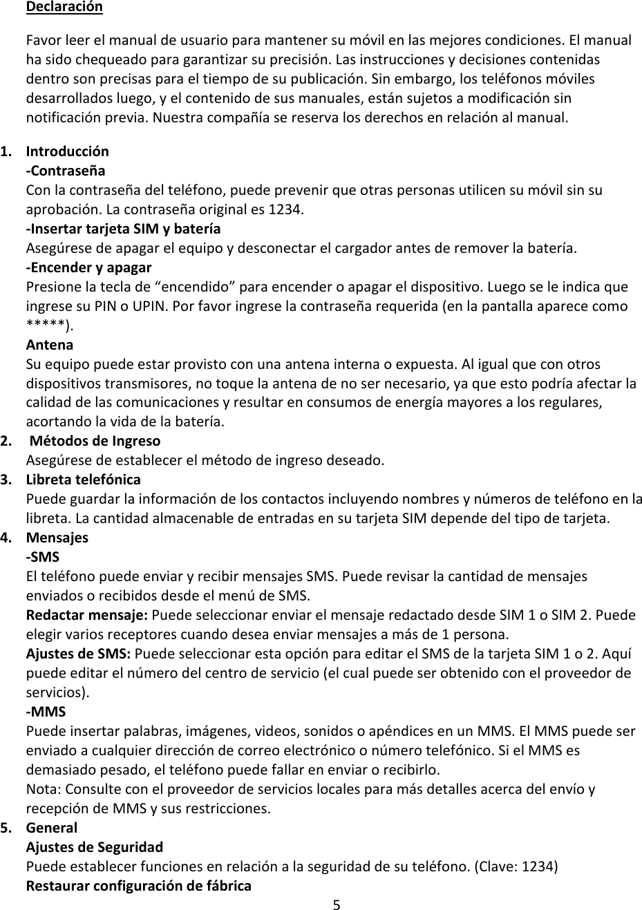 Declaración Favor leer el manual de usuario para mantener su móvil en las mejores condiciones. El manual ha sido chequeado para garantizar su precisión. Las instrucciones y decisiones contenidas dentro son precisas para el tiempo de su publicación. Sin embargo, los teléfonos móviles desarrollados luego, y el contenido de sus manuales, están sujetos a modificación sin notificación previa. Nuestra compañía se reserva los derechos en relación al manual.  1. Introducción -Contraseña Con la contraseña del teléfono, puede prevenir que otras personas utilicen su móvil sin su aprobación. La contraseña original es 1234.  -Insertar tarjeta SIM y batería Asegúrese de apagar el equipo y desconectar el cargador antes de remover la batería.  -Encender y apagar Presione la tecla de “encendido” para encender o apagar el dispositivo. Luego se le indica que ingrese su PIN o UPIN. Por favor ingrese la contraseña requerida (en la pantalla aparece como *****).  Antena Su equipo puede estar provisto con una antena interna o expuesta. Al igual que con otros dispositivos transmisores, no toque la antena de no ser necesario, ya que esto podría afectar la calidad de las comunicaciones y resultar en consumos de energía mayores a los regulares, acortando la vida de la batería.  2.  Métodos de Ingreso Asegúrese de establecer el método de ingreso deseado.  3. Libreta telefónica Puede guardar la información de los contactos incluyendo nombres y números de teléfono en la libreta. La cantidad almacenable de entradas en su tarjeta SIM depende del tipo de tarjeta.  4. Mensajes -SMS El teléfono puede enviar y recibir mensajes SMS. Puede revisar la cantidad de mensajes enviados o recibidos desde el menú de SMS.  Redactar mensaje: Puede seleccionar enviar el mensaje redactado desde SIM 1 o SIM 2. Puede elegir varios receptores cuando desea enviar mensajes a más de 1 persona.  Ajustes de SMS: Puede seleccionar esta opción para editar el SMS de la tarjeta SIM 1 o 2. Aquí puede editar el número del centro de servicio (el cual puede ser obtenido con el proveedor de servicios).  -MMS Puede insertar palabras, imágenes, videos, sonidos o apéndices en un MMS. El MMS puede ser enviado a cualquier dirección de correo electrónico o número telefónico. Si el MMS es demasiado pesado, el teléfono puede fallar en enviar o recibirlo. Nota: Consulte con el proveedor de servicios locales para más detalles acerca del envío y recepción de MMS y sus restricciones.  5. General Ajustes de Seguridad Puede establecer funciones en relación a la seguridad de su teléfono. (Clave: 1234) Restaurar configuración de fábrica 5 