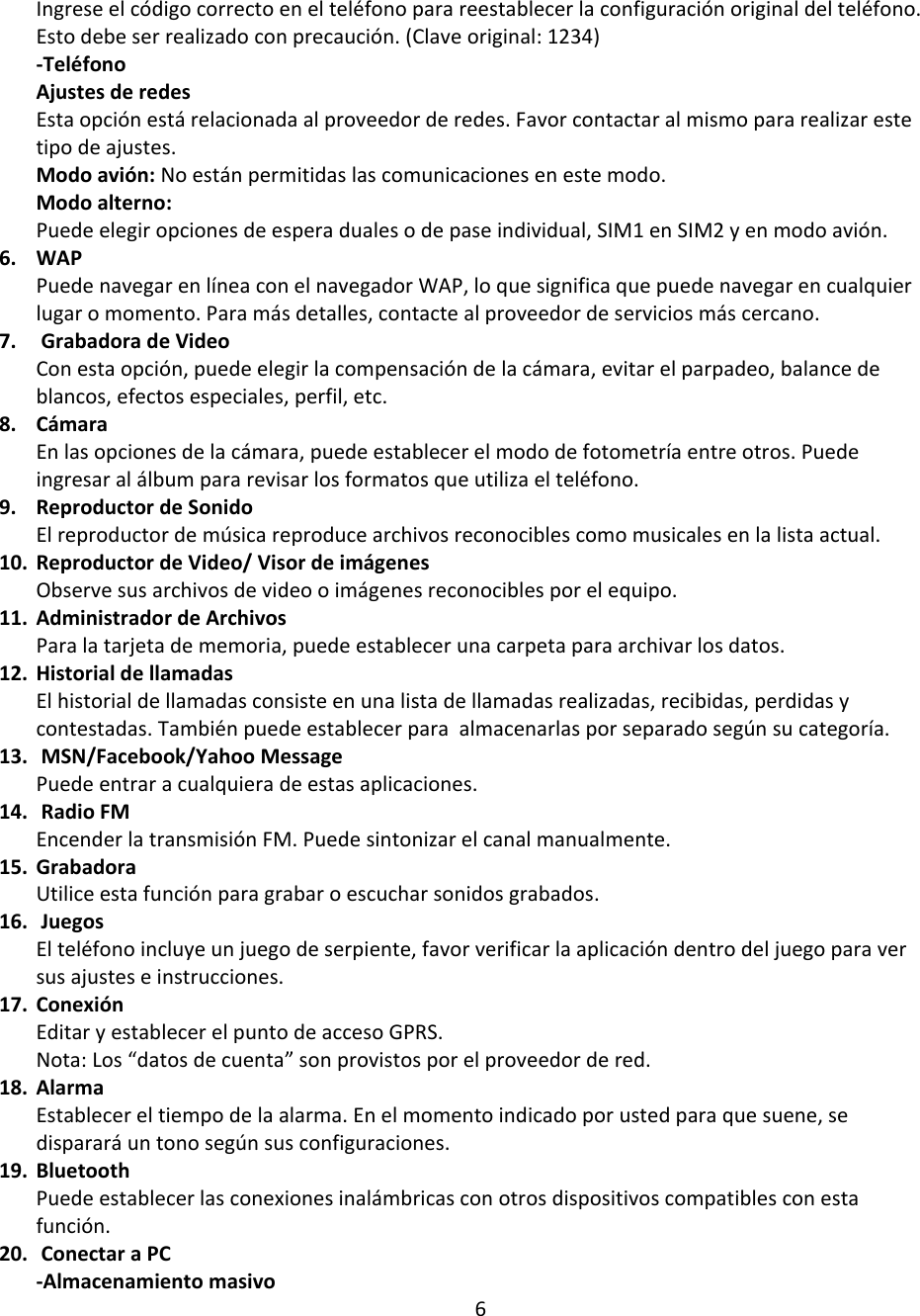 Ingrese el código correcto en el teléfono para reestablecer la configuración original del teléfono. Esto debe ser realizado con precaución. (Clave original: 1234) -Teléfono Ajustes de redes Esta opción está relacionada al proveedor de redes. Favor contactar al mismo para realizar este tipo de ajustes.  Modo avión: No están permitidas las comunicaciones en este modo.  Modo alterno: Puede elegir opciones de espera duales o de pase individual, SIM1 en SIM2 y en modo avión. 6. WAP Puede navegar en línea con el navegador WAP, lo que significa que puede navegar en cualquier lugar o momento. Para más detalles, contacte al proveedor de servicios más cercano.  7.  Grabadora de Video Con esta opción, puede elegir la compensación de la cámara, evitar el parpadeo, balance de blancos, efectos especiales, perfil, etc. 8. Cámara En las opciones de la cámara, puede establecer el modo de fotometría entre otros. Puede ingresar al álbum para revisar los formatos que utiliza el teléfono.  9. Reproductor de Sonido El reproductor de música reproduce archivos reconocibles como musicales en la lista actual.  10. Reproductor de Video/ Visor de imágenes Observe sus archivos de video o imágenes reconocibles por el equipo.  11. Administrador de Archivos Para la tarjeta de memoria, puede establecer una carpeta para archivar los datos.  12. Historial de llamadas El historial de llamadas consiste en una lista de llamadas realizadas, recibidas, perdidas y contestadas. También puede establecer para  almacenarlas por separado según su categoría. 13.  MSN/Facebook/Yahoo Message Puede entrar a cualquiera de estas aplicaciones.  14.  Radio FM Encender la transmisión FM. Puede sintonizar el canal manualmente. 15. Grabadora Utilice esta función para grabar o escuchar sonidos grabados.  16.  Juegos El teléfono incluye un juego de serpiente, favor verificar la aplicación dentro del juego para ver sus ajustes e instrucciones.  17. Conexión Editar y establecer el punto de acceso GPRS. Nota: Los “datos de cuenta” son provistos por el proveedor de red.  18. Alarma Establecer el tiempo de la alarma. En el momento indicado por usted para que suene, se disparará un tono según sus configuraciones.  19. Bluetooth Puede establecer las conexiones inalámbricas con otros dispositivos compatibles con esta función. 20.  Conectar a PC -Almacenamiento masivo 6 