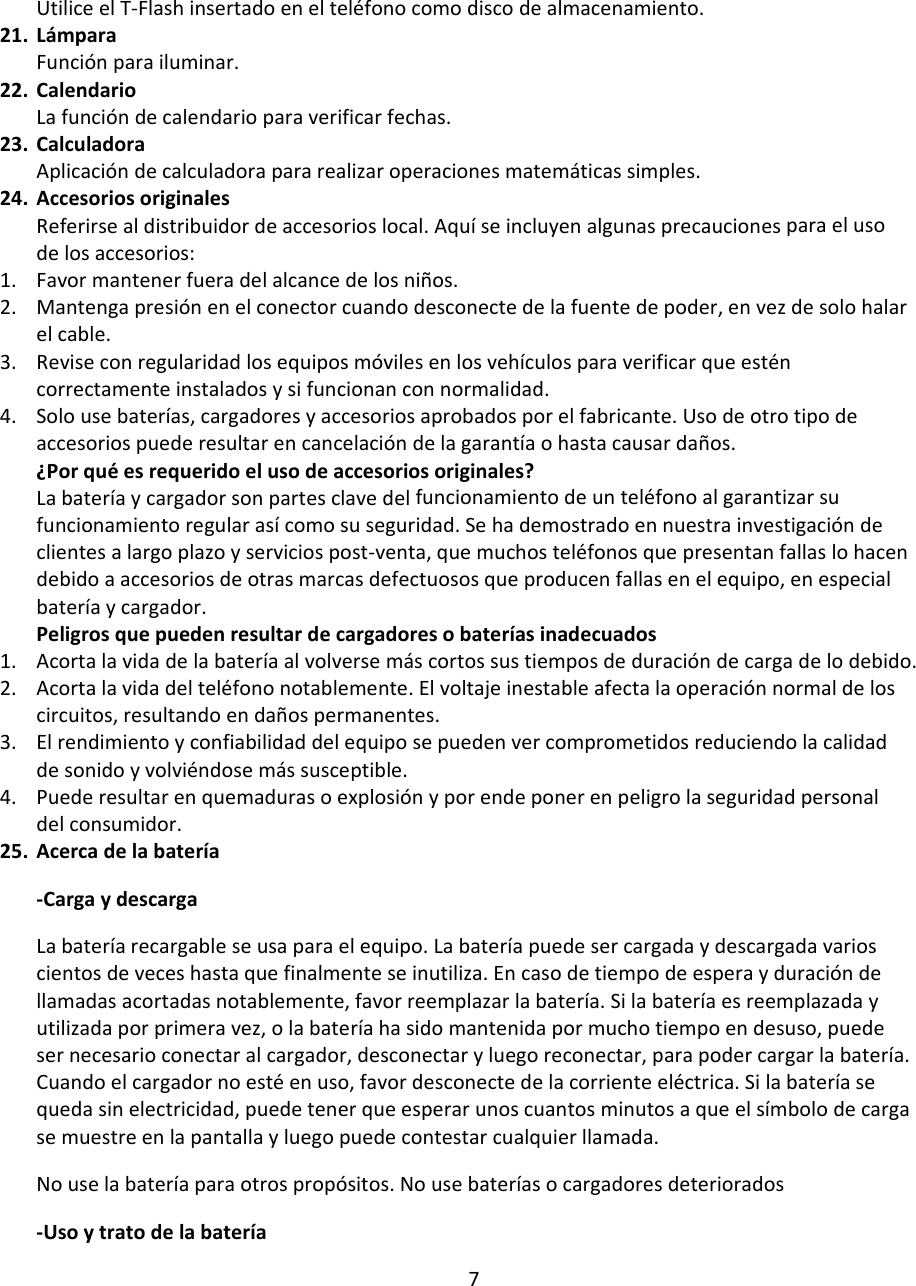 UtiliceelT‐Flashinsertadoenelteléfonocomodiscodealmacenamiento.21. LámparaFunciónparailuminar.22. CalendarioLafuncióndecalendarioparaverificarfechas.23. CalculadoraAplicacióndecalculadorapararealizaroperacionesmatemáticassimples.24. AccesoriosoriginalesReferirsealdistribuidordeaccesorioslocal.Aquíseincluyenalgunasprecaucionesparaelusodelosaccesorios:1. Favormantenerfueradelalcancedelosniños.2. Mantengapresiónenelconectorcuandodesconectedelafuentedepoder,envezdesolohalarelcable.3. Reviseconregularidadlosequiposmóvilesenlosvehículosparaverificarqueesténcorrectamenteinstaladosysifuncionanconnormalidad.4. Solousebaterías,cargadoresyaccesoriosaprobadosporelfabricante.Usodeotrotipodeaccesoriospuederesultarencancelacióndelagarantíaohastacausardaños.¿Porquéesrequeridoelusodeaccesoriosoriginales?Labateríaycargadorsonpartesclavedelfuncionamientodeunteléfonoalgarantizarsufuncionamientoregularasícomosuseguridad.Sehademostradoennuestrainvestigacióndeclientesalargoplazoyserviciospost‐venta,quemuchosteléfonosquepresentanfallaslohacendebidoaaccesoriosdeotrasmarcasdefectuososqueproducenfallasenelequipo,enespecialbateríaycargador.Peligrosquepuedenresultardecargadoresobateríasinadecuados1. Acortalavidadelabateríaalvolversemáscortossustiemposdeduracióndecargadelodebido.2. Acortalavidadelteléfononotablemente.Elvoltajeinestableafectalaoperaciónnormaldeloscircuitos,resultandoendañospermanentes.3. Elrendimientoyconfiabilidaddelequiposepuedenvercomprometidosreduciendolacalidaddesonidoyvolviéndosemássusceptible.4. Puederesultarenquemadurasoexplosiónyporendeponerenpeligrolaseguridadpersonaldelconsumidor.25. Acercadelabatería‐CargaydescargaLabateríarecargableseusaparaelequipo.Labateríapuedesercargadaydescargadavarioscientosdeveceshastaquefinalmenteseinutiliza.Encasodetiempodeesperayduracióndellamadasacortadasnotablemente,favorreemplazarlabatería.Silabateríaesreemplazadayutilizadaporprimeravez,olabateríahasidomantenidapormuchotiempoendesuso,puedesernecesarioconectaralcargador,desconectaryluegoreconectar,parapodercargarlabatería.Cuandoelcargadornoestéenuso,favordesconectedelacorrienteeléctrica.Silabateríasequedasinelectricidad,puedetenerqueesperarunoscuantosminutosaqueelsímbolodecargasemuestreenlapantallayluegopuedecontestarcualquierllamada.Nouselabateríaparaotrospropósitos.Nousebateríasocargadoresdeteriorados‐Usoytratodelabatería7