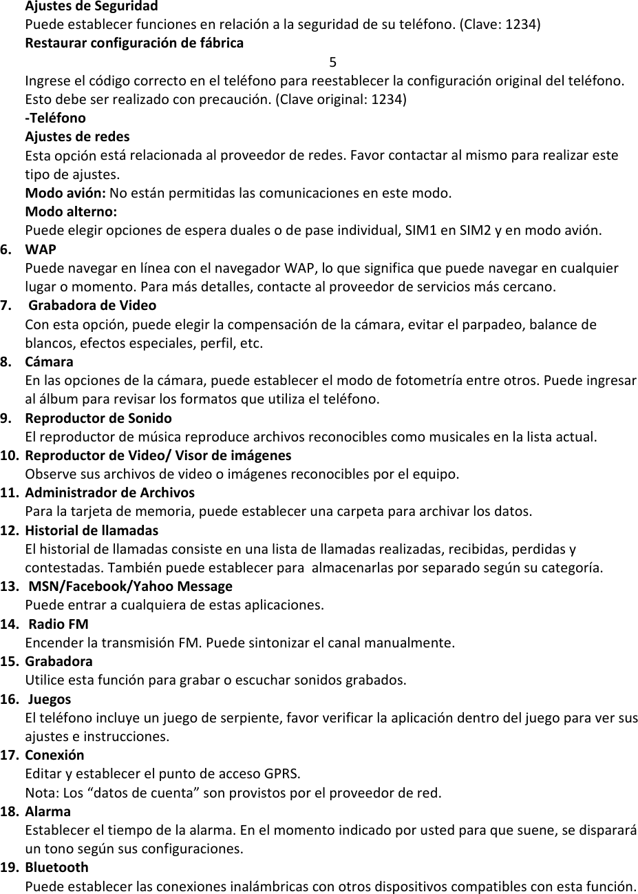 AjustesdeSeguridadPuedeestablecerfuncionesenrelaciónalaseguridaddesuteléfono.(Clave:1234)Restaurarconfiguracióndefábrica5Ingreseelcódigocorrectoenelteléfonoparareestablecerlaconfiguraciónoriginaldelteléfono.Estodebeserrealizadoconprecaución.(Claveoriginal:1234)‐TeléfonoAjustesderedesEstaopciónestárelacionadaalproveedorderedes.Favorcontactaralmismopararealizarestetipodeajustes.Modoavión:Noestánpermitidaslascomunicacionesenestemodo.Modoalterno:Puedeelegiropcionesdeesperadualesodepaseindividual,SIM1enSIM2yenmodoavión.6. WAPPuedenavegarenlíneaconelnavegadorWAP,loquesignificaquepuedenavegarencualquierlugaromomento.Paramásdetalles,contactealproveedordeserviciosmáscercano.7. GrabadoradeVideoConestaopción,puedeelegirlacompensacióndelacámara,evitarelparpadeo,balancedeblancos,efectosespeciales,perfil,etc.8. CámaraEnlasopcionesdelacámara,puedeestablecerelmododefotometríaentreotros.Puedeingresaralálbumpararevisarlosformatosqueutilizaelteléfono.9. ReproductordeSonidoElreproductordemúsicareproducearchivosreconociblescomomusicalesenlalistaactual.10. ReproductordeVideo/VisordeimágenesObservesusarchivosdevideooimágenesreconociblesporelequipo.11. AdministradordeArchivosParalatarjetadememoria,puedeestablecerunacarpetaparaarchivarlosdatos.12. HistorialdellamadasElhistorialdellamadasconsisteenunalistadellamadasrealizadas,recibidas,perdidasycontestadas.Tambiénpuedeestablecerparaalmacenarlasporseparadosegúnsucategoría.13. MSN/Facebook/YahooMessagePuedeentraracualquieradeestasaplicaciones.14. RadioFMEncenderlatransmisiónFM.Puedesintonizarelcanalmanualmente.15. GrabadoraUtiliceestafunciónparagrabaroescucharsonidosgrabados.16. JuegosElteléfonoincluyeunjuegodeserpiente,favorverificarlaaplicacióndentrodeljuegoparaversusajusteseinstrucciones.17. ConexiónEditaryestablecerelpuntodeaccesoGPRS.Nota:Los“datosdecuenta”sonprovistosporelproveedordered.18. AlarmaEstablecereltiempodelaalarma.Enelmomentoindicadoporustedparaquesuene,sedispararáuntonosegúnsusconfiguraciones.19. BluetoothPuedeestablecerlasconexionesinalámbricasconotrosdispositivoscompatiblesconestafunción.