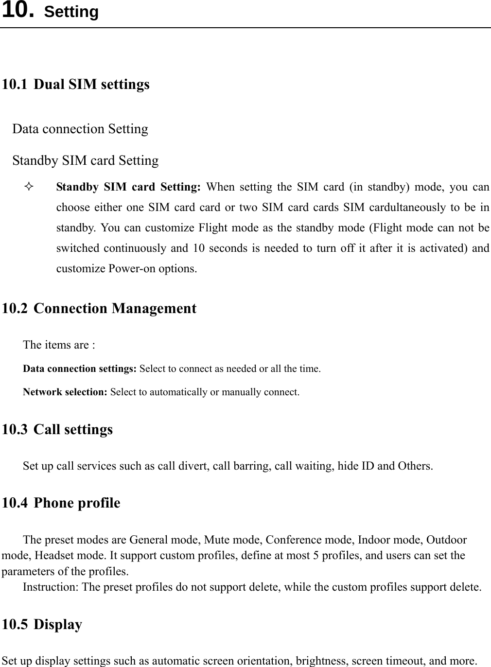  10. Setting  10.1 Dual SIM settings Data connection Setting Standby SIM card Setting  Standby SIM card Setting: When setting the SIM card (in standby) mode, you can choose either one SIM card card or two SIM card cards SIM cardultaneously to be in standby. You can customize Flight mode as the standby mode (Flight mode can not be switched continuously and 10 seconds is needed to turn off it after it is activated) and customize Power-on options. 10.2 Connection Management The items are :   Data connection settings: Select to connect as needed or all the time. Network selection: Select to automatically or manually connect. 10.3 Call settings Set up call services such as call divert, call barring, call waiting, hide ID and Others. 10.4 Phone profile The preset modes are General mode, Mute mode, Conference mode, Indoor mode, Outdoor mode, Headset mode. It support custom profiles, define at most 5 profiles, and users can set the parameters of the profiles. Instruction: The preset profiles do not support delete, while the custom profiles support delete.   10.5 Display Set up display settings such as automatic screen orientation, brightness, screen timeout, and more.  