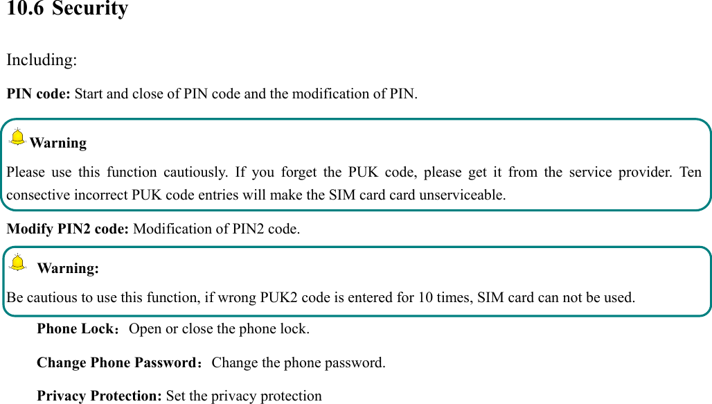  10.6 Security Including: PIN code: Start and close of PIN code and the modification of PIN. Warning  Please use this function cautiously. If you forget the PUK code, please get it from the service provider. Ten consective incorrect PUK code entries will make the SIM card card unserviceable. Modify PIN2 code: Modification of PIN2 code.  Warning:  Be cautious to use this function, if wrong PUK2 code is entered for 10 times, SIM card can not be used. Phone Lock：Open or close the phone lock.   Change Phone Password：Change the phone password. Privacy Protection: Set the privacy protection 