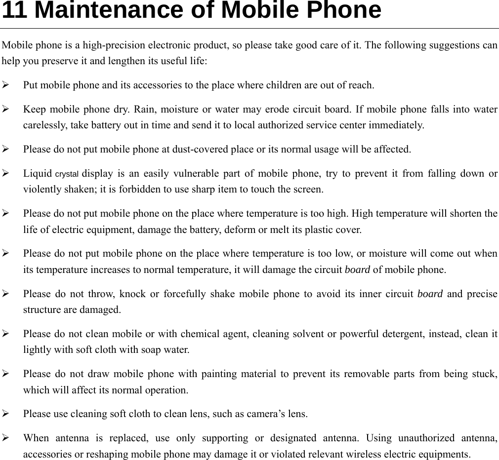  11 Maintenance of Mobile Phone Mobile phone is a high-precision electronic product, so please take good care of it. The following suggestions can help you preserve it and lengthen its useful life:      Put mobile phone and its accessories to the place where children are out of reach.    Keep mobile phone dry. Rain, moisture or water may erode circuit board. If mobile phone falls into water carelessly, take battery out in time and send it to local authorized service center immediately.    Please do not put mobile phone at dust-covered place or its normal usage will be affected.    Liquid crystal display is an easily vulnerable part of mobile phone, try to prevent it from falling down or violently shaken; it is forbidden to use sharp item to touch the screen.    Please do not put mobile phone on the place where temperature is too high. High temperature will shorten the life of electric equipment, damage the battery, deform or melt its plastic cover.    Please do not put mobile phone on the place where temperature is too low, or moisture will come out when its temperature increases to normal temperature, it will damage the circuit board of mobile phone.  Please do not throw, knock or forcefully shake mobile phone to avoid its inner circuit board and precise structure are damaged.    Please do not clean mobile or with chemical agent, cleaning solvent or powerful detergent, instead, clean it lightly with soft cloth with soap water.  Please do not draw mobile phone with painting material to prevent its removable parts from being stuck, which will affect its normal operation.    Please use cleaning soft cloth to clean lens, such as camera’s lens.  When antenna is replaced, use only supporting or designated antenna. Using unauthorized antenna, accessories or reshaping mobile phone may damage it or violated relevant wireless electric equipments.   