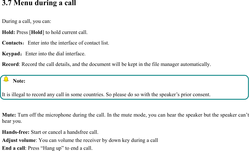  3.7 Menu during a call During a call, you can: Hold: Press [Hold] to hold current call. Contacts：Enter into the interface of contact list. Keypad：Enter into the dial interface.   Record: Record the call details, and the document will be kept in the file manager automatically.    Note: It is illegal to record any call in some countries. So please do so with the speaker’s prior consent.  Mute: Turn off the microphone during the call. In the mute mode, you can hear the speaker but the speaker can’t hear you. Hands-free: Start or cancel a handsfree call. Adjust volume: You can volume the receiver by down key during a call End a call: Press “Hang up” to end a call.  