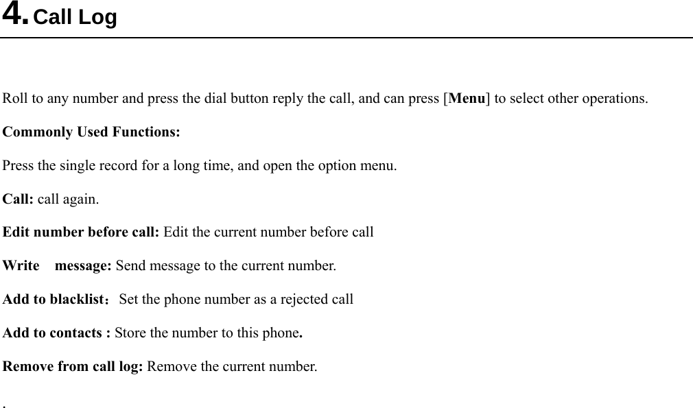  4. Call Log  Roll to any number and press the dial button reply the call, and can press [Menu] to select other operations. Commonly Used Functions: Press the single record for a long time, and open the option menu.   Call: call again. Edit number before call: Edit the current number before call Write  message: Send message to the current number. Add to blacklist：Set the phone number as a rejected call Add to contacts : Store the number to this phone. Remove from call log: Remove the current number. . 