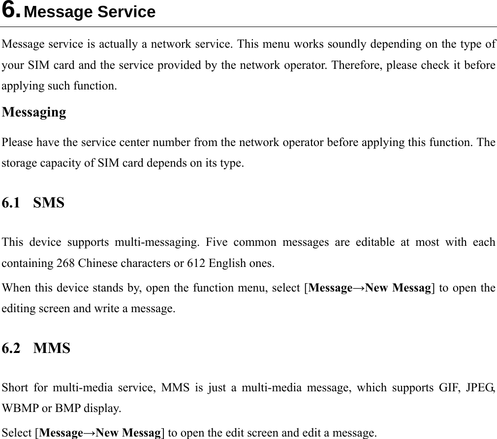  6. Message Service Message service is actually a network service. This menu works soundly depending on the type of your SIM card and the service provided by the network operator. Therefore, please check it before applying such function. Messaging Please have the service center number from the network operator before applying this function. The storage capacity of SIM card depends on its type. 6.1 SMS This device supports multi-messaging. Five common messages are editable at most with each containing 268 Chinese characters or 612 English ones. When this device stands by, open the function menu, select [Message→New Messag] to open the editing screen and write a message. 6.2 MMS Short for multi-media service, MMS is just a multi-media message, which supports GIF, JPEG, WBMP or BMP display. Select [Message→New Messag] to open the edit screen and edit a message. 