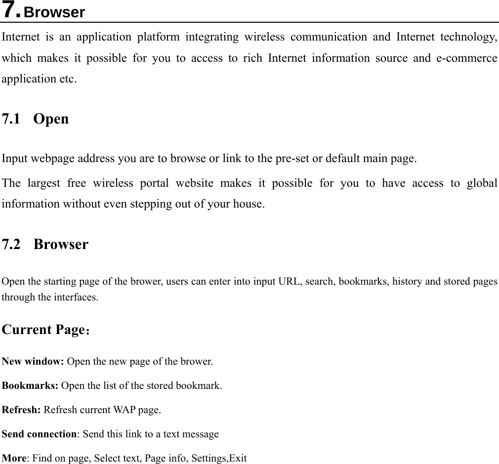   7. Browser Internet is an application platform integrating wireless communication and Internet technology, which makes it possible for you to access to rich Internet information source and e-commerce application etc.   7.1 Open Input webpage address you are to browse or link to the pre-set or default main page. The largest free wireless portal website makes it possible for you to have access to global information without even stepping out of your house. 7.2 Browser Open the starting page of the brower, users can enter into input URL, search, bookmarks, history and stored pages through the interfaces.   Current Page： New window: Open the new page of the brower.   Bookmarks: Open the list of the stored bookmark. Refresh: Refresh current WAP page. Send connection: Send this link to a text message More: Find on page, Select text, Page info, Settings,Exit 