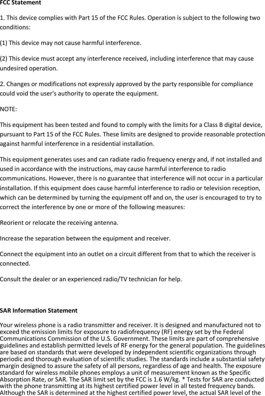 FCC Statement 1. This device complies with Part 15 of the FCC Rules. Operation is subject to the following two conditions: (1) This device may not cause harmful interference. (2) This device must accept any interference received, including interference that may cause undesired operation. 2. Changes or modifications not expressly approved by the party responsible for compliance could void the user&apos;s authority to operate the equipment. NOTE:  This equipment has been tested and found to comply with the limits for a Class B digital device, pursuant to Part 15 of the FCC Rules. These limits are designed to provide reasonable protection against harmful interference in a residential installation. This equipment generates uses and can radiate radio frequency energy and, if not installed and used in accordance with the instructions, may cause harmful interference to radio communications. However, there is no guarantee that interference will not occur in a particular installation. If this equipment does cause harmful interference to radio or television reception, which can be determined by turning the equipment off and on, the user is encouraged to try to correct the interference by one or more of the following measures: Reorient or relocate the receiving antenna. Increase the separation between the equipment and receiver. Connect the equipment into an outlet on a circuit different from that to which the receiver is connected.  Consult the dealer or an experienced radio/TV technician for help.  SAR Information Statement Your wireless phone is a radio transmitter and receiver. It is designed and manufactured not to exceed the emission limits for exposure to radiofrequency (RF) energy set by the Federal Communications Commission of the U.S. Government. These limits are part of comprehensive guidelines and establish permitted levels of RF energy for the general population. The guidelines are based on standards that were developed by independent scientific organizations through periodic and thorough evaluation of scientific studies. The standards include a substantial safety margin designed to assure the safety of all persons, regardless of age and health. The exposure standard for wireless mobile phones employs a unit of measurement known as the Specific Absorption Rate, or SAR. The SAR limit set by the FCC is 1.6 W/kg. * Tests for SAR are conducted with the phone transmitting at its highest certified power level in all tested frequency bands. Although the SAR is determined at the highest certified power level, the actual SAR level of the 