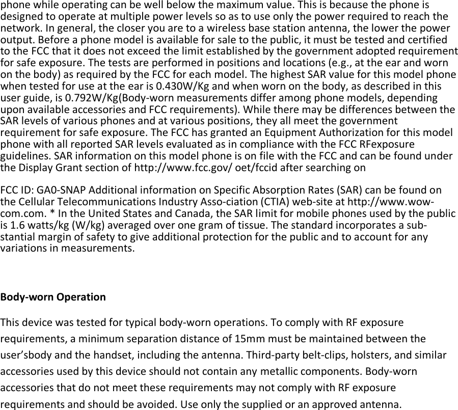 phone while operating can be well below the maximum value. This is because the phone is designed to operate at multiple power levels so as to use only the power required to reach the network. In general, the closer you are to a wireless base station antenna, the lower the power output. Before a phone model is available for sale to the public, it must be tested and certified to the FCC that it does not exceed the limit established by the government adopted requirement for safe exposure. The tests are performed in positions and locations (e.g., at the ear and worn on the body) as required by the FCC for each model. The highest SAR value for this model phone when tested for use at the ear is 0.430W/Kg and when worn on the body, as described in this user guide, is 0.792W/Kg(Body-worn measurements differ among phone models, depending upon available accessories and FCC requirements). While there may be differences between the SAR levels of various phones and at various positions, they all meet the government requirement for safe exposure. The FCC has granted an Equipment Authorization for this model phone with all reported SAR levels evaluated as in compliance with the FCC RFexposure guidelines. SAR information on this model phone is on file with the FCC and can be found under the Display Grant section of http://www.fcc.gov/ oet/fccid after searching on  FCC ID: GA0-SNAP Additional information on Specific Absorption Rates (SAR) can be found on the Cellular Telecommunications Industry Asso-ciation (CTIA) web-site at http://www.wow-com.com. * In the United States and Canada, the SAR limit for mobile phones used by the public is 1.6 watts/kg (W/kg) averaged over one gram of tissue. The standard incorporates a sub-stantial margin of safety to give additional protection for the public and to account for any variations in measurements.  Body-worn Operation This device was tested for typical body-worn operations. To comply with RF exposure requirements, a minimum separation distance of 15mm must be maintained between the user’sbody and the handset, including the antenna. Third-party belt-clips, holsters, and similar accessories used by this device should not contain any metallic components. Body-worn accessories that do not meet these requirements may not comply with RF exposure requirements and should be avoided. Use only the supplied or an approved antenna. 
