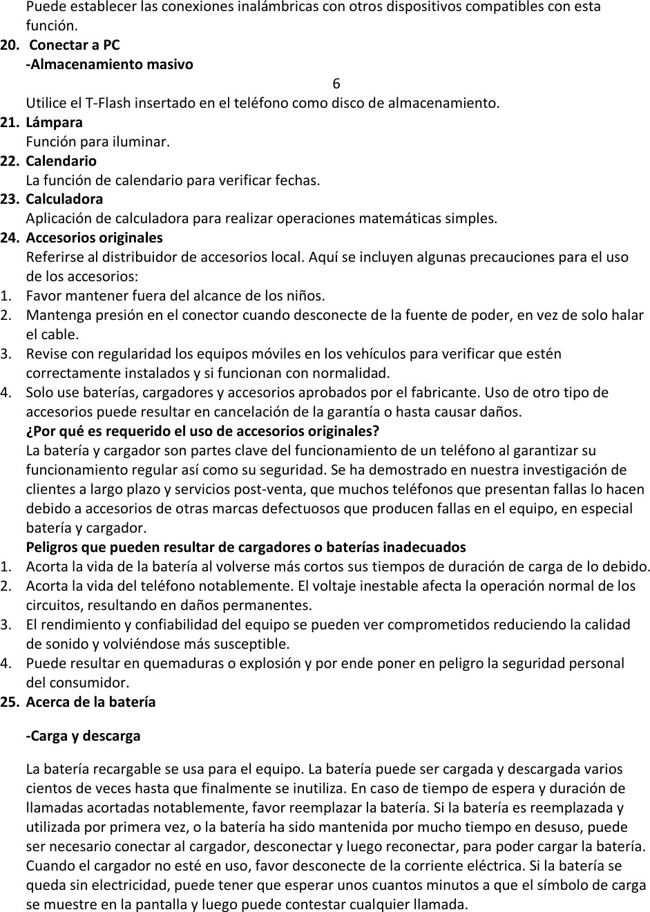 Puede establecer las conexiones inalámbricas con otros dispositivos compatibles con esta función. 20.  Conectar a PC -Almacenamiento masivo 6 Utilice el T-Flash insertado en el teléfono como disco de almacenamiento. 21. Lámpara Función para iluminar.  22. Calendario La función de calendario para verificar fechas.  23. Calculadora Aplicación de calculadora para realizar operaciones matemáticas simples.  24. Accesorios originales Referirse al distribuidor de accesorios local. Aquí se incluyen algunas precauciones para el uso de los accesorios:  1. Favor mantener fuera del alcance de los niños. 2. Mantenga presión en el conector cuando desconecte de la fuente de poder, en vez de solo halar el cable.  3. Revise con regularidad los equipos móviles en los vehículos para verificar que estén correctamente instalados y si funcionan con normalidad.  4. Solo use baterías, cargadores y accesorios aprobados por el fabricante. Uso de otro tipo de accesorios puede resultar en cancelación de la garantía o hasta causar daños. ¿Por qué es requerido el uso de accesorios originales? La batería y cargador son partes clave del funcionamiento de un teléfono al garantizar su funcionamiento regular así como su seguridad. Se ha demostrado en nuestra investigación de clientes a largo plazo y servicios post-venta, que muchos teléfonos que presentan fallas lo hacen debido a accesorios de otras marcas defectuosos que producen fallas en el equipo, en especial batería y cargador. Peligros que pueden resultar de cargadores o baterías inadecuados  1. Acorta la vida de la batería al volverse más cortos sus tiempos de duración de carga de lo debido.  2. Acorta la vida del teléfono notablemente. El voltaje inestable afecta la operación normal de los circuitos, resultando en daños permanentes.  3. El rendimiento y confiabilidad del equipo se pueden ver comprometidos reduciendo la calidad de sonido y volviéndose más susceptible.  4. Puede resultar en quemaduras o explosión y por ende poner en peligro la seguridad personal del consumidor. 25. Acerca de la batería -Carga y descarga La batería recargable se usa para el equipo. La batería puede ser cargada y descargada varios cientos de veces hasta que finalmente se inutiliza. En caso de tiempo de espera y duración de llamadas acortadas notablemente, favor reemplazar la batería. Si la batería es reemplazada y utilizada por primera vez, o la batería ha sido mantenida por mucho tiempo en desuso, puede ser necesario conectar al cargador, desconectar y luego reconectar, para poder cargar la batería. Cuando el cargador no esté en uso, favor desconecte de la corriente eléctrica. Si la batería se queda sin electricidad, puede tener que esperar unos cuantos minutos a que el símbolo de carga se muestre en la pantalla y luego puede contestar cualquier llamada.  