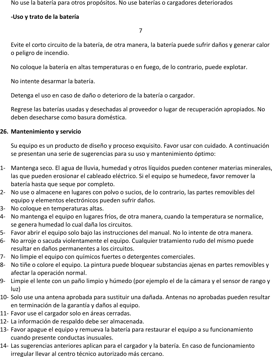 No use la batería para otros propósitos. No use baterías o cargadores deteriorados -Uso y trato de la batería 7 Evite el corto circuito de la batería, de otra manera, la batería puede sufrir daños y generar calor o peligro de incendio. No coloque la batería en altas temperaturas o en fuego, de lo contrario, puede explotar.  No intente desarmar la batería. Detenga el uso en caso de daño o deterioro de la batería o cargador. Regrese las baterías usadas y desechadas al proveedor o lugar de recuperación apropiados. No deben desecharse como basura doméstica.  26. Mantenimiento y servicio Su equipo es un producto de diseño y proceso exquisito. Favor usar con cuidado. A continuación se presentan una serie de sugerencias para su uso y mantenimiento óptimo: 1- Mantenga seco. El agua de lluvia, humedad y otros líquidos pueden contener materias minerales, las que pueden erosionar el cableado eléctrico. Si el equipo se humedece, favor remover la batería hasta que seque por completo.  2- No use o almacene en lugares con polvo o sucios, de lo contrario, las partes removibles del equipo y elementos electrónicos pueden sufrir daños. 3- No coloque en temperaturas altas. 4- No mantenga el equipo en lugares fríos, de otra manera, cuando la temperatura se normalice, se genera humedad lo cual daña los circuitos.  5- Favor abrir el equipo solo bajo las instrucciones del manual. No lo intente de otra manera.  6- No arroje o sacuda violentamente el equipo. Cualquier tratamiento rudo del mismo puede resultar en daños permanentes a los circuitos.  7- No limpie el equipo con químicos fuertes o detergentes comerciales.  8- No tiñe o colore el equipo. La pintura puede bloquear substancias ajenas en partes removibles y afectar la operación normal. 9- Limpie el lente con un paño limpio y húmedo (por ejemplo el de la cámara y el sensor de rango y luz) 10- Solo use una antena aprobada para sustituir una dañada. Antenas no aprobadas pueden resultar en terminación de la garantía y daños al equipo.  11- Favor use el cargador solo en áreas cerradas. 12- La información de respaldo debe ser almacenada.  13- Favor apague el equipo y remueva la batería para restaurar el equipo a su funcionamiento cuando presente conductas inusuales.  14- Las sugerencias anteriores aplican para el cargador y la batería. En caso de funcionamiento irregular llevar al centro técnico autorizado más cercano.    