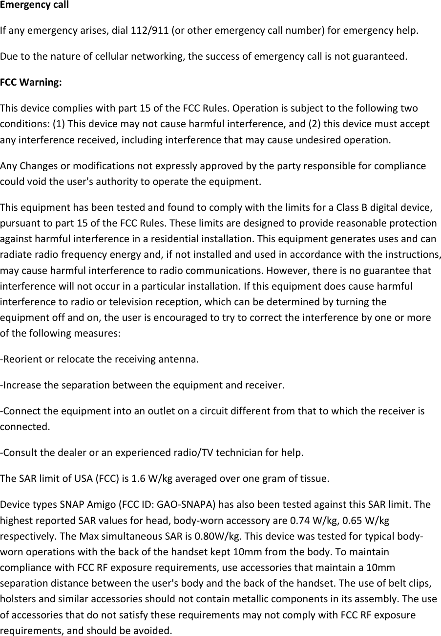  Emergency call If any emergency arises, dial 112/911 (or other emergency call number) for emergency help. Due to the nature of cellular networking, the success of emergency call is not guaranteed. FCC Warning: This device complies with part 15 of the FCC Rules. Operation is subject to the following two conditions: (1) This device may not cause harmful interference, and (2) this device must accept any interference received, including interference that may cause undesired operation. Any Changes or modifications not expressly approved by the party responsible for compliance could void the user&apos;s authority to operate the equipment. This equipment has been tested and found to comply with the limits for a Class B digital device, pursuant to part 15 of the FCC Rules. These limits are designed to provide reasonable protection against harmful interference in a residential installation. This equipment generates uses and can radiate radio frequency energy and, if not installed and used in accordance with the instructions, may cause harmful interference to radio communications. However, there is no guarantee that interference will not occur in a particular installation. If this equipment does cause harmful interference to radio or television reception, which can be determined by turning the equipment off and on, the user is encouraged to try to correct the interference by one or more of the following measures: -Reorient or relocate the receiving antenna. -Increase the separation between the equipment and receiver. -Connect the equipment into an outlet on a circuit different from that to which the receiver is connected. -Consult the dealer or an experienced radio/TV technician for help. The SAR limit of USA (FCC) is 1.6 W/kg averaged over one gram of tissue.  Device types SNAP Amigo (FCC ID: GAO-SNAPA) has also been tested against this SAR limit. The highest reported SAR values for head, body-worn accessory are 0.74 W/kg, 0.65 W/kg respectively. The Max simultaneous SAR is 0.80W/kg. This device was tested for typical body-worn operations with the back of the handset kept 10mm from the body. To maintain compliance with FCC RF exposure requirements, use accessories that maintain a 10mm separation distance between the user&apos;s body and the back of the handset. The use of belt clips, holsters and similar accessories should not contain metallic components in its assembly. The use of accessories that do not satisfy these requirements may not comply with FCC RF exposure requirements, and should be avoided. 