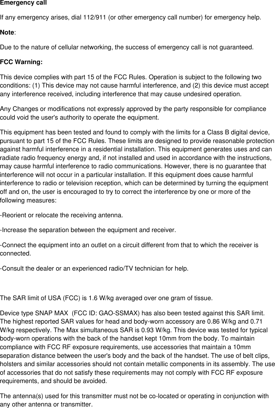 Emergency call If any emergency arises, dial 112/911 (or other emergency call number) for emergency help. Note: Due to the nature of cellular networking, the success of emergency call is not guaranteed. FCC Warning: This device complies with part 15 of the FCC Rules. Operation is subject to the following two conditions: (1) This device may not cause harmful interference, and (2) this device must accept any interference received, including interference that may cause undesired operation. Any Changes or modifications not expressly approved by the party responsible for compliance could void the user&apos;s authority to operate the equipment. This equipment has been tested and found to comply with the limits for a Class B digital device, pursuant to part 15 of the FCC Rules. These limits are designed to provide reasonable protection against harmful interference in a residential installation. This equipment generates uses and can radiate radio frequency energy and, if not installed and used in accordance with the instructions, may cause harmful interference to radio communications. However, there is no guarantee that interference will not occur in a particular installation. If this equipment does cause harmful interference to radio or television reception, which can be determined by turning the equipment off and on, the user is encouraged to try to correct the interference by one or more of the following measures: -Reorient or relocate the receiving antenna. -Increase the separation between the equipment and receiver. -Connect the equipment into an outlet on a circuit different from that to which the receiver is connected. -Consult the dealer or an experienced radio/TV technician for help.  The SAR limit of USA (FCC) is 1.6 W/kg averaged over one gram of tissue.  Device type SNAP MAX  (FCC ID: GAO-SSMAX) has also been tested against this SAR limit. The highest reported SAR values for head and body-worn accessory are 0.86 W/kg and 0.71 W/kg respectively. The Max simultaneous SAR is 0.93 W/kg. This device was tested for typical body-worn operations with the back of the handset kept 10mm from the body. To maintain compliance with FCC RF exposure requirements, use accessories that maintain a 10mm separation distance between the user&apos;s body and the back of the handset. The use of belt clips, holsters and similar accessories should not contain metallic components in its assembly. The use of accessories that do not satisfy these requirements may not comply with FCC RF exposure requirements, and should be avoided. The antenna(s) used for this transmitter must not be co-located or operating in conjunction with any other antenna or transmitter. 