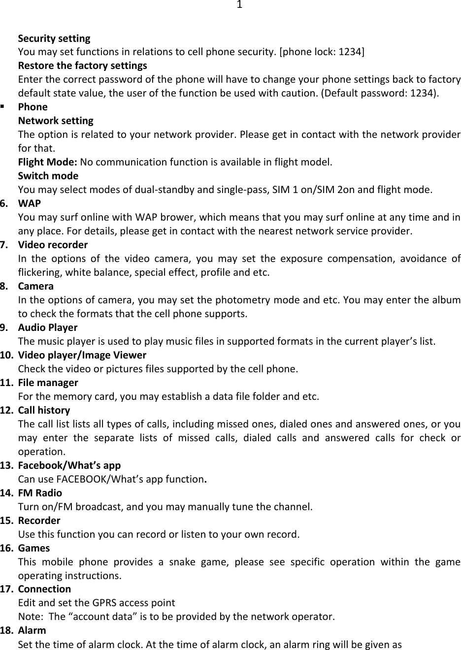 1  Security setting You may set functions in relations to cell phone security. [phone lock: 1234] Restore the factory settings Enter the correct password of the phone will have to change your phone settings back to factory default state value, the user of the function be used with caution. (Default password: 1234).  Phone Network setting The option is related to your network provider. Please get in contact with the network provider for that. Flight Mode: No communication function is available in flight model. Switch mode You may select modes of dual-standby and single-pass, SIM 1 on/SIM 2on and flight mode. 6. WAP You may surf online with WAP brower, which means that you may surf online at any time and in any place. For details, please get in contact with the nearest network service provider. 7. Video recorder In  the  options  of  the  video  camera,  you  may  set  the  exposure  compensation,  avoidance  of flickering, white balance, special effect, profile and etc. 8. Camera In the options of camera, you may set the photometry mode and etc. You may enter the album to check the formats that the cell phone supports. 9. Audio Player The music player is used to play music files in supported formats in the current player’s list. 10. Video player/Image Viewer Check the video or pictures files supported by the cell phone. 11. File manager For the memory card, you may establish a data file folder and etc. 12. Call history The call list lists all types of calls, including missed ones, dialed ones and answered ones, or you may  enter  the  separate  lists  of  missed  calls,  dialed  calls  and  answered  calls  for  check  or operation. 13. Facebook/What’s app Can use FACEBOOK/What’s app function. 14. FM Radio Turn on/FM broadcast, and you may manually tune the channel. 15. Recorder Use this function you can record or listen to your own record. 16. Games This  mobile  phone  provides  a  snake  game,  please  see  specific  operation  within  the  game operating instructions. 17. Connection Edit and set the GPRS access point Note:  The “account data” is to be provided by the network operator. 18. Alarm Set the time of alarm clock. At the time of alarm clock, an alarm ring will be given as 