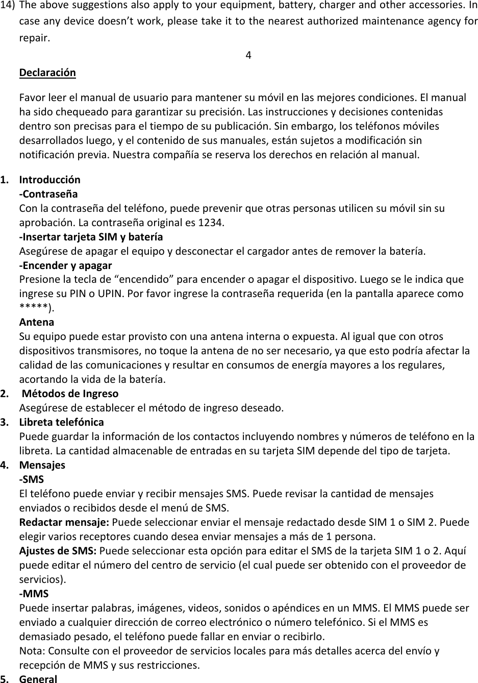 14) The above suggestions also apply to your equipment, battery, charger and other accessories. In case any device doesn’t work, please take it to the nearest authorized maintenance agency for repair. 4 Declaración Favor leer el manual de usuario para mantener su móvil en las mejores condiciones. El manual ha sido chequeado para garantizar su precisión. Las instrucciones y decisiones contenidas dentro son precisas para el tiempo de su publicación. Sin embargo, los teléfonos móviles desarrollados luego, y el contenido de sus manuales, están sujetos a modificación sin notificación previa. Nuestra compañía se reserva los derechos en relación al manual.  1. Introducción -Contraseña Con la contraseña del teléfono, puede prevenir que otras personas utilicen su móvil sin su aprobación. La contraseña original es 1234.  -Insertar tarjeta SIM y batería Asegúrese de apagar el equipo y desconectar el cargador antes de remover la batería.  -Encender y apagar Presione la tecla de “encendido” para encender o apagar el dispositivo. Luego se le indica que ingrese su PIN o UPIN. Por favor ingrese la contraseña requerida (en la pantalla aparece como *****).  Antena Su equipo puede estar provisto con una antena interna o expuesta. Al igual que con otros dispositivos transmisores, no toque la antena de no ser necesario, ya que esto podría afectar la calidad de las comunicaciones y resultar en consumos de energía mayores a los regulares, acortando la vida de la batería.  2.  Métodos de Ingreso Asegúrese de establecer el método de ingreso deseado.  3. Libreta telefónica Puede guardar la información de los contactos incluyendo nombres y números de teléfono en la libreta. La cantidad almacenable de entradas en su tarjeta SIM depende del tipo de tarjeta.  4. Mensajes -SMS El teléfono puede enviar y recibir mensajes SMS. Puede revisar la cantidad de mensajes enviados o recibidos desde el menú de SMS.  Redactar mensaje: Puede seleccionar enviar el mensaje redactado desde SIM 1 o SIM 2. Puede elegir varios receptores cuando desea enviar mensajes a más de 1 persona.  Ajustes de SMS: Puede seleccionar esta opción para editar el SMS de la tarjeta SIM 1 o 2. Aquí puede editar el número del centro de servicio (el cual puede ser obtenido con el proveedor de servicios).  -MMS Puede insertar palabras, imágenes, videos, sonidos o apéndices en un MMS. El MMS puede ser enviado a cualquier dirección de correo electrónico o número telefónico. Si el MMS es demasiado pesado, el teléfono puede fallar en enviar o recibirlo. Nota: Consulte con el proveedor de servicios locales para más detalles acerca del envío y recepción de MMS y sus restricciones.  5. General 