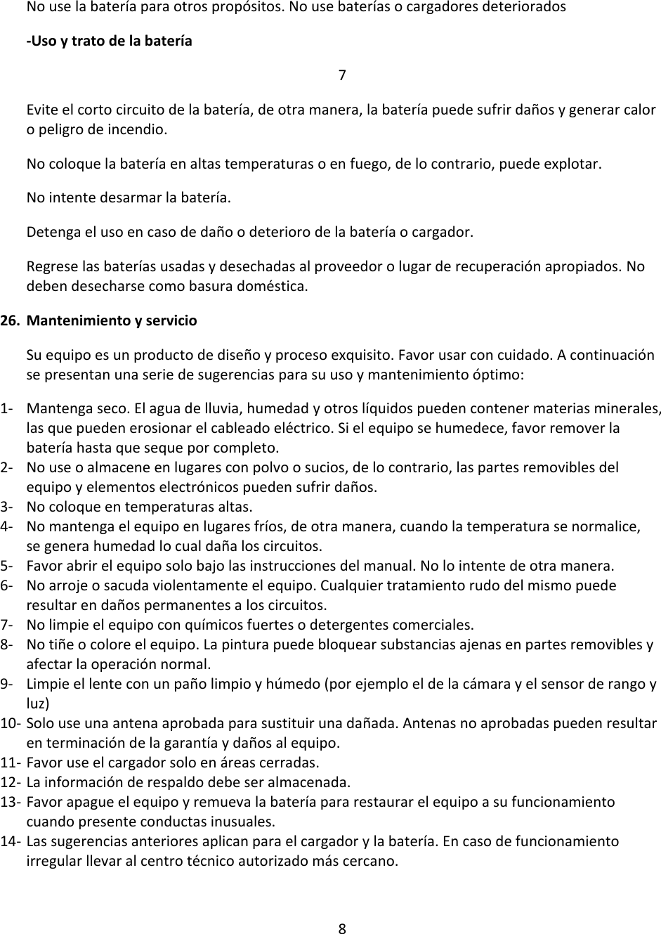 No use la batería para otros propósitos. No use baterías o cargadores deteriorados -Uso y trato de la batería 7 Evite el corto circuito de la batería, de otra manera, la batería puede sufrir daños y generar calor o peligro de incendio. No coloque la batería en altas temperaturas o en fuego, de lo contrario, puede explotar.  No intente desarmar la batería. Detenga el uso en caso de daño o deterioro de la batería o cargador. Regrese las baterías usadas y desechadas al proveedor o lugar de recuperación apropiados. No deben desecharse como basura doméstica.  26. Mantenimiento y servicio Su equipo es un producto de diseño y proceso exquisito. Favor usar con cuidado. A continuación se presentan una serie de sugerencias para su uso y mantenimiento óptimo: 1- Mantenga seco. El agua de lluvia, humedad y otros líquidos pueden contener materias minerales, las que pueden erosionar el cableado eléctrico. Si el equipo se humedece, favor remover la batería hasta que seque por completo.  2- No use o almacene en lugares con polvo o sucios, de lo contrario, las partes removibles del equipo y elementos electrónicos pueden sufrir daños. 3- No coloque en temperaturas altas. 4- No mantenga el equipo en lugares fríos, de otra manera, cuando la temperatura se normalice, se genera humedad lo cual daña los circuitos.  5- Favor abrir el equipo solo bajo las instrucciones del manual. No lo intente de otra manera.  6- No arroje o sacuda violentamente el equipo. Cualquier tratamiento rudo del mismo puede resultar en daños permanentes a los circuitos.  7- No limpie el equipo con químicos fuertes o detergentes comerciales.  8- No tiñe o colore el equipo. La pintura puede bloquear substancias ajenas en partes removibles y afectar la operación normal. 9- Limpie el lente con un paño limpio y húmedo (por ejemplo el de la cámara y el sensor de rango y luz) 10- Solo use una antena aprobada para sustituir una dañada. Antenas no aprobadas pueden resultar en terminación de la garantía y daños al equipo.  11- Favor use el cargador solo en áreas cerradas. 12- La información de respaldo debe ser almacenada.  13- Favor apague el equipo y remueva la batería para restaurar el equipo a su funcionamiento cuando presente conductas inusuales.  14- Las sugerencias anteriores aplican para el cargador y la batería. En caso de funcionamiento irregular llevar al centro técnico autorizado más cercano.   8 