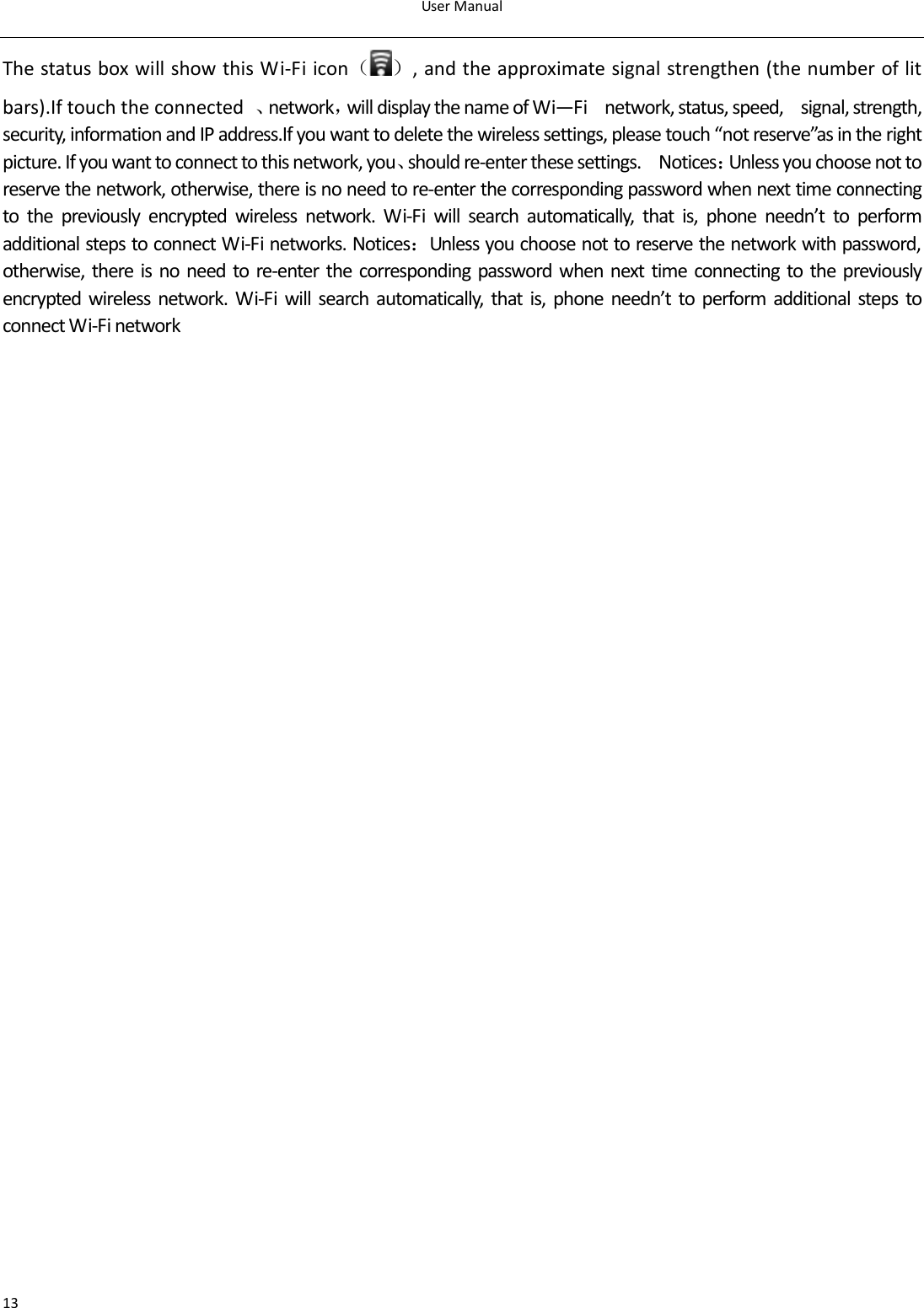 UserManual13ThestatusboxwillshowthisWi‐Fiicon（ ）,andtheapproximatesignalstrengthen(thenumberoflitbars).Iftouchtheconnected 、network，willdisplaythenameofWi—Fi  network,status,speed,  signal,strength,security,informationandIPaddress.Ifyouwanttodeletethewirelesssettings,pleasetouch“notreserve”asintherightpicture.Ifyouwanttoconnecttothisnetwork,you、shouldre‐enterthesesettings.  Notices：Unlessyouchoosenottoreservethenetwork,otherwise,thereisnoneedtore‐enterthecorrespondingpasswordwhennexttimeconnectingto the previously encrypted wireless network. Wi‐Fi will search automatically, that is, phone needn’t to performadditionalstepstoconnectWi‐Finetworks.Notices：Unlessyouchoosenottoreservethenetworkwithpassword,otherwise, there is no need to re‐enter the corresponding password when next time connecting to the previouslyencrypted wireless network. Wi‐Fi will search automatically, thatis,phoneneedn’ttoperformadditionalstepstoconnectWi‐Finetwork