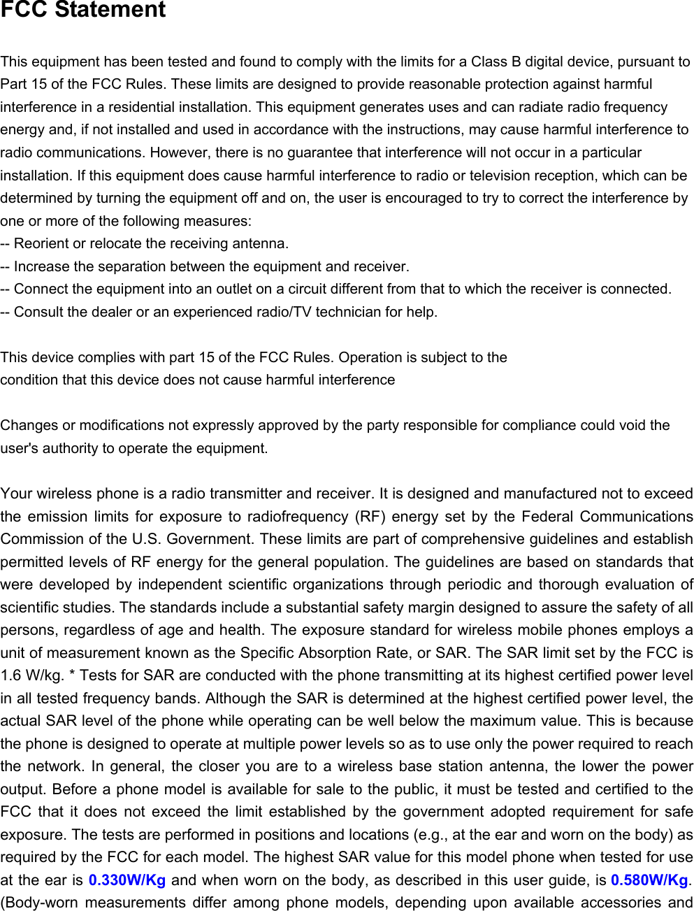  FCC Statement This equipment has been tested and found to comply with the limits for a Class B digital device, pursuant to Part 15 of the FCC Rules. These limits are designed to provide reasonable protection against harmful interference in a residential installation. This equipment generates uses and can radiate radio frequency energy and, if not installed and used in accordance with the instructions, may cause harmful interference to radio communications. However, there is no guarantee that interference will not occur in a particular installation. If this equipment does cause harmful interference to radio or television reception, which can be determined by turning the equipment off and on, the user is encouraged to try to correct the interference by one or more of the following measures: -- Reorient or relocate the receiving antenna.     -- Increase the separation between the equipment and receiver.     -- Connect the equipment into an outlet on a circuit different from that to which the receiver is connected.     -- Consult the dealer or an experienced radio/TV technician for help.  This device complies with part 15 of the FCC Rules. Operation is subject to the condition that this device does not cause harmful interference Changes or modifications not expressly approved by the party responsible for compliance could void the user&apos;s authority to operate the equipment.  Your wireless phone is a radio transmitter and receiver. It is designed and manufactured not to exceed the  emission  limits  for  exposure  to  radiofrequency  (RF)  energy  set  by  the  Federal  Communications Commission of the U.S. Government. These limits are part of comprehensive guidelines and establish permitted levels of RF energy for the general population. The guidelines are based on standards that were developed by  independent  scientific  organizations  through  periodic and  thorough  evaluation  of scientific studies. The standards include a substantial safety margin designed to assure the safety of all persons, regardless of age and health. The exposure standard for wireless mobile phones employs a unit of measurement known as the Specific Absorption Rate, or SAR. The SAR limit set by the FCC is 1.6 W/kg. * Tests for SAR are conducted with the phone transmitting at its highest certified power level in all tested frequency bands. Although the SAR is determined at the highest certified power level, the actual SAR level of the phone while operating can be well below the maximum value. This is because the phone is designed to operate at multiple power levels so as to use only the power required to reach the  network.  In  general,  the  closer  you  are  to  a  wireless  base  station  antenna,  the  lower  the  power output. Before a phone model is available for sale to the public, it must be tested and certified to the FCC  that  it  does  not  exceed  the  limit  established  by  the  government  adopted  requirement  for  safe exposure. The tests are performed in positions and locations (e.g., at the ear and worn on the body) as required by the FCC for each model. The highest SAR value for this model phone when tested for use at the ear is 0.330W/Kg and when worn on the body, as described in this user guide, is 0.580W/Kg. (Body-worn  measurements  differ  among  phone  models,  depending  upon  available  accessories  and 