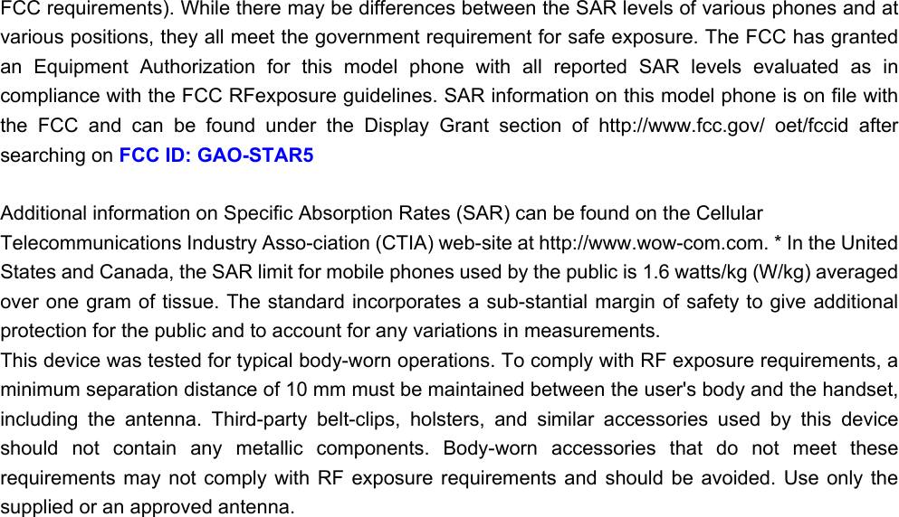 FCC requirements). While there may be differences between the SAR levels of various phones and at various positions, they all meet the government requirement for safe exposure. The FCC has granted an  Equipment  Authorization  for  this  model  phone  with  all  reported  SAR  levels  evaluated  as  in compliance with the FCC RFexposure guidelines. SAR information on this model phone is on file with the  FCC  and  can  be  found  under  the  Display  Grant  section  of  http://www.fcc.gov/  oet/fccid  after searching on FCC ID: GAO-STAR5 Additional information on Specific Absorption Rates (SAR) can be found on the Cellular Telecommunications Industry Asso-ciation (CTIA) web-site at http://www.wow-com.com. * In the United States and Canada, the SAR limit for mobile phones used by the public is 1.6 watts/kg (W/kg) averaged over one gram of tissue. The standard incorporates a sub-stantial margin of safety to give additional protection for the public and to account for any variations in measurements. This device was tested for typical body-worn operations. To comply with RF exposure requirements, a minimum separation distance of 10 mm must be maintained between the user&apos;s body and the handset, including  the  antenna.  Third-party  belt-clips,  holsters,  and  similar  accessories  used  by  this  device should  not  contain  any  metallic  components.  Body-worn  accessories  that  do  not  meet  these requirements  may  not  comply  with  RF  exposure  requirements  and  should  be  avoided.  Use  only  the supplied or an approved antenna.    
