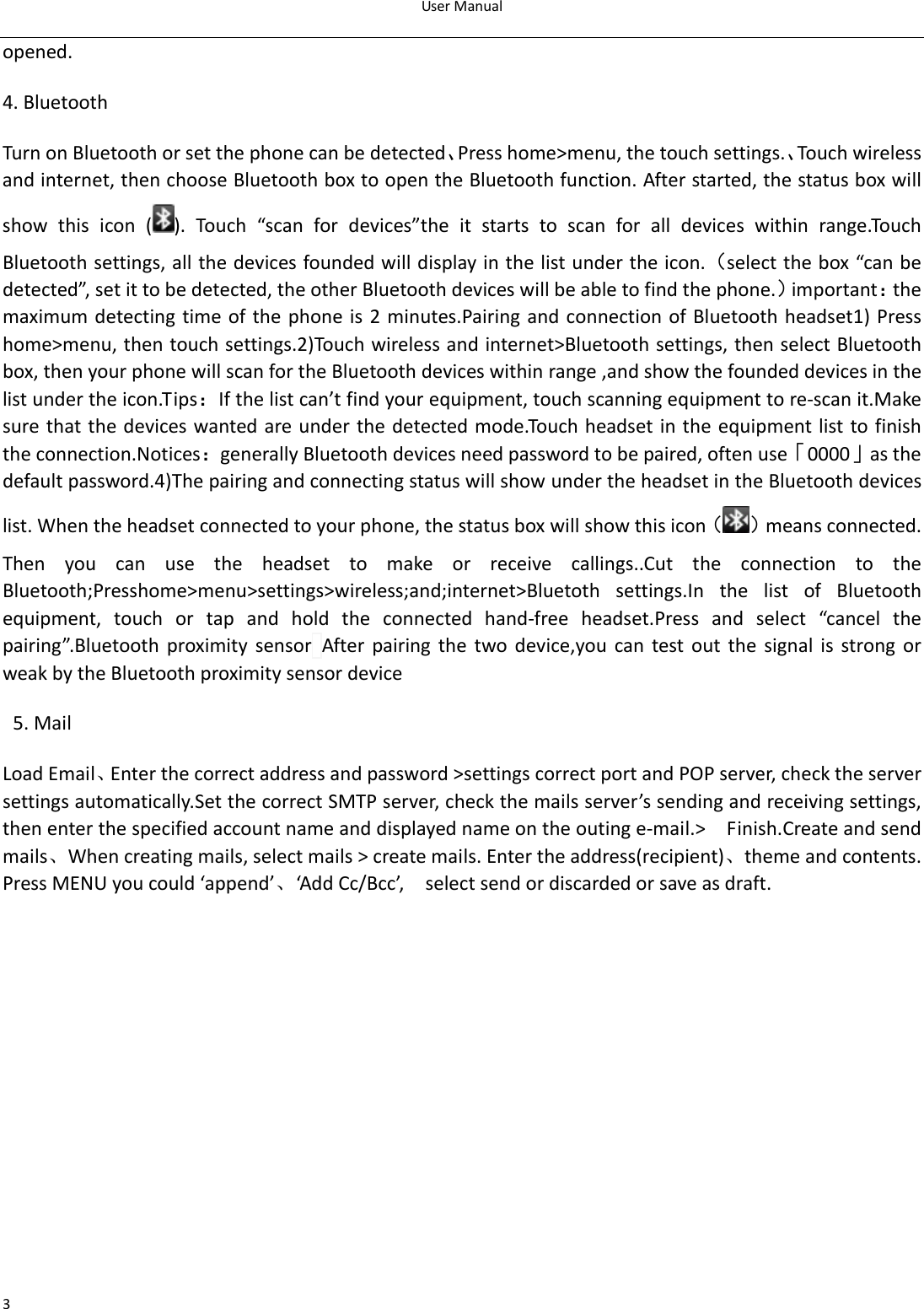 UserManual3opened.4.BluetoothTurnonBluetoothorsetthephonecanbedetected、Presshome&gt;menu,thetouchsettings.、Touchwirelessandinternet,thenchooseBluetoothboxtoopentheBluetoothfunction.Afterstarted,thestatusboxwillshow this icon ( ).Touch“scanfordevices”theitstartstoscanforalldevices within range.TouchBluetoothsettings,allthedevicesfoundedwilldisplayinthelistundertheicon.（selectthebox“canbedetected”,setittobedetected,theotherBluetoothdeviceswillbeabletofindthephone.）important：themaximumdetectingtime ofthephoneis 2minutes.PairingandconnectionofBluetoothheadset1)Presshome&gt;menu,thentouchsettings.2)Touchwirelessandinternet&gt;Bluetoothsettings,thenselectBluetoothbox,thenyourphonewillscanfortheBluetoothdeviceswithinrange,andshowthefoundeddevicesinthelistundertheicon.Tips：Ifthelistcan’tfindyourequipment,touchscanningequipmenttore‐scanit.Makesurethatthedeviceswantedareunderthedetectedmode.Touchheadsetintheequipmentlisttofinishtheconnection.Notices：generallyBluetoothdevicesneedpasswordtobepaired,oftenuse「0000」asthedefaultpassword.4)ThepairingandconnectingstatuswillshowundertheheadsetintheBluetoothdeviceslist.Whentheheadsetconnectedtoyourphone,thestatusboxwillshowthisicon（ ）meansconnected.Thenyoucanusetheheadsettomakeorreceivecallings..Cutthe connection to theBluetooth;Presshome&gt;menu&gt;settings&gt;wireless;and;internet&gt;Bluetoth settings.In the list of Bluetoothequipment, touch or tap and hold the connected hand‐free headset.Press and select “cancel thepairing”.Bluetooth proximity sensorAfter pairing the two device,you can test out the signal is strong orweakbytheBluetoothproximitysensordevice 5.MailLoadEmail、Enterthecorrectaddressandpassword&gt;settingscorrectportandPOPserver,checktheserversettingsautomatically.SetthecorrectSMTPserver,checkthemailsserver’ssendingandreceivingsettings,thenenterthespecifiedaccountnameanddisplayednameontheoutinge‐mail.&gt;  Finish.Createandsendmails、Whencreatingmails,selectmails&gt;createmails.Entertheaddress(recipient)、themeandcontents.PressMENUyoucould‘append’、‘AddCc/Bcc’,  selectsendordiscardedorsaveasdraft.