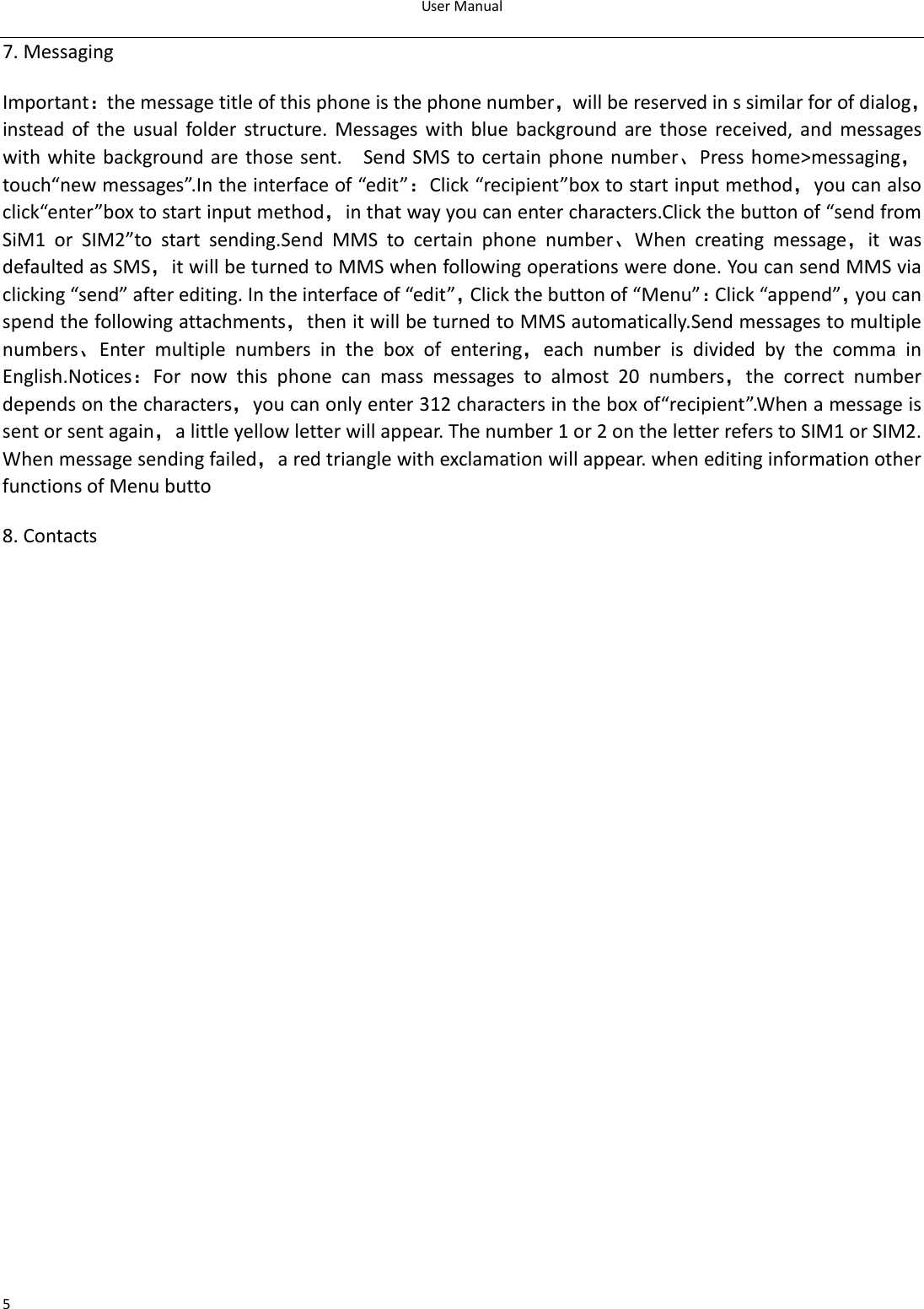 UserManual57.MessagingImportant：themessagetitleofthisphoneisthephonenumber，willbereservedinssimilarforofdialog，insteadoftheusualfolderstructure.Messageswithbluebackground are those received, and messageswithwhitebackgroundarethose sent.  SendSMS tocertainphone number、Presshome&gt;messaging，touch“newmessages”.Intheinterfaceof“edit”：Click“recipient”boxtostartinputmethod，youcanalsoclick“enter”boxtostartinputmethod，inthatwayyoucanentercharacters.Clickthebuttonof“sendfromSiM1 or SIM2”to start sending.Send MMS to certain phone number、When creating message，it wasdefaultedasSMS，itwillbeturnedtoMMSwhenfollowingoperationsweredone.YoucansendMMSviaclicking“send”afterediting.Intheinterfaceof“edit”，Clickthebuttonof“Menu”：Click“append”，youcanspendthefollowingattachments，thenitwillbeturnedtoMMSautomatically.Sendmessagestomultiplenumbers、Enter multiple numbers in the box of entering，eachnumberisdividedbythecommainEnglish.Notices：For now this phone can mass messages to almost 20 numbers，the correct numberdependsonthecharacters，youcanonlyenter312charactersintheboxof“recipient”.Whenamessageissentorsentagain，alittleyellowletterwillappear.Thenumber1or2ontheletterreferstoSIM1orSIM2.Whenmessagesendingfailed，aredtrianglewithexclamationwillappear.wheneditinginformationotherfunctionsofMenubutto8.Contacts