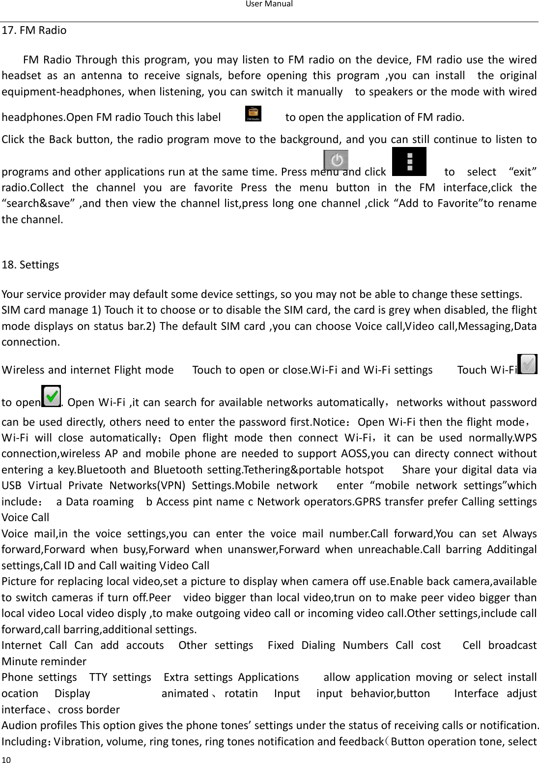 UserManual1017.FMRadioFMRadioThroughthisprogram,youmaylistentoFMradioonthedevice,FMradiousethewiredheadset as an antenna to receive signals, before opening this program ,you can install  the originalequipment‐headphones,whenlistening,youcanswitchitmanually  tospeakersorthemodewithwiredheadphones.OpenFMradioTouchthislabel toopentheapplicationofFMradio.ClicktheBackbutton,theradioprogrammovetothebackground,andyoucanstillcontinuetolistentoprogramsandotherapplicationsrunatthesametime.Pressmenuandclick toselect“exit”radio.Collect the channel you are favorite Press the menu button in the FM interface,click the“search&amp;save”,and then view the channel list,presslongone channel,click “Add toFavorite”to renamethechannel. 18.SettingsYourserviceprovidermaydefaultsomedevicesettings,soyoumaynotbeabletochangethesesettings.SIMcardmanage1)TouchittochooseortodisabletheSIMcard,thecardisgreywhendisabled,theflightmodedisplaysonstatusbar.2)ThedefaultSIMcard,youcanchooseVoicecall,Videocall,Messaging,Dataconnection.WirelessandinternetFlightmodeTouchtoopenorclose.Wi‐FiandWi‐FisettingsTouchWi‐Fi toopen .OpenWi‐Fi,itcansearchforavailablenetworksautomatically，networkswithoutpasswordcanbeuseddirectly,othersneedtoenterthepasswordfirst.Notice：OpenWi‐Fithentheflightmode，Wi‐Fi will close automatically；OpenflightmodethenconnectWi‐Fi，itcanbeusednormally.WPSconnection,wireless AP and mobile phone are needed to support AOSS,youcandirectyconnectwithoutentering akey.Bluetooth and Bluetooth setting.Tethering&amp;portablehotspotShareyourdigitaldataviaUSBVirtualPrivateNetworks(VPN)Settings.Mobilenetworkenter“mobilenetworksettings”whichinclude： aDataroaming  bAccesspintnamecNetworkoperators.GPRStransferpreferCallingsettingsVoiceCall Voice mail,in the voice settings,you can enter the voice mail number.Call forward,You can set Alwaysforward,Forward when busy,Forward when unanswer,Forward when unreachable.Call barring Additingalsettings,CallIDandCallwaitingVideoCallPictureforreplacinglocalvideo,setapicturetodisplaywhencameraoffuse.Enablebackcamera,availabletoswitchcamerasifturnoff.Peer  videobiggerthanlocalvideo,trunontomakepeervideobiggerthanlocalvideoLocalvideodisply,tomakeoutgoingvideocallorincomingvideocall.Othersettings,includecallforward,callbarring,additionalsettings.Internet Call Can add accouts  Other settings  Fixed Dialing NumbersCallcostCellbroadcastMinutereminderPhonesettingsTTYsettingsExtrasettingsApplicationsallow application moving or select installocationDisplayanimated、rotatin  Input  input behavior,buttonInterfaceadjustinterface、crossborderAudionprofilesThisoptiongivesthephonetones’settingsunderthestatusofreceivingcallsornotification.Including：Vibration,volume,ringtones,ringtonesnotificationandfeedback（Buttonoperationtone,select