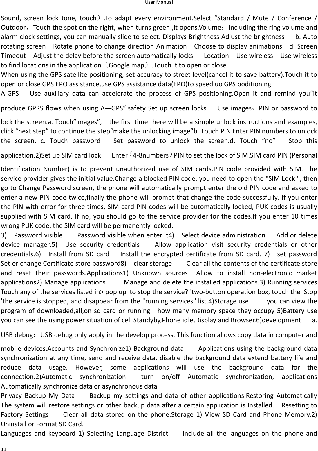 UserManual11Sound, screen lock tone, touch）.To adapt every environment.Select “Standard / Mute / Conference /Outdoor，Touchthespotontheright,whenturnsgreen,itopens.Volume：Includingtheringvolumeandalarmclocksettings,youcanmanuallyslidetoselect.DisplaysBrightnessAdjustthebrightnessb.Autorotatingscreen  RotatephonetochangedirectionAnimation  Choosetodisplayanimations  d.ScreenTimeout  AdjustthedelaybeforethescreenautomaticallylocksLocationUsewirelessUsewirelesstofindlocationsintheapplication（Googlemap）.TouchittoopenorcloseWhenusingtheGPSsatellitepositioning,setaccuracytostreetlevel(cancelittosavebattery).TouchittoopenorcloseGPSEPOassistance,useGPSassistancedata(EPO)tospeeduoGPSpoditioningA‐GPSUseauxiliarydatacanacceleratetheprocessofGPSpositioning.Open it and remind you“itproduceGPRS flowswhenusing A—GPS”.safetySet upscreen locks   Useimages、PINor password tolockthescreen.a.Touch“images”,  thefirsttimetherewillbeasimpleunlockinstructionsandexamples,click“nextstep”tocontinuethestep“maketheunlockingimage”b.TouchPINEnterPINnumberstounlockthe screen. c. Touch password   Set password to unlock the screen.d.Touch“no”Stopthisapplication.2)SetupSIMcardlockEnter（4‐8numbers）PINtosetthelockofSIM.SIMcardPIN(PersonalIdentification Number) is to prevent unauthorized use of SIM cards.PIN code provided with SIM. Theserviceprovidergivestheinitialvalue.ChangeablockedPINcode,youneedtoopenthe&quot;SIMLock&quot;,thengotoChangePasswordscreen,thephonewillautomaticallypromptentertheoldPINcodeandaskedtoenteranewPINcodetwice,finallythephonewillpromptthatchangethecodesuccessfully.IfyouenterthePINwitherrorforthreetimes,SIMcardPINcodeswillbeautomaticallylocked,PUKcodesisusuallysuppliedwithSIMcard.Ifno,youshouldgototheserviceprovider for the codes.If you enter 10 timeswrongPUKcode,theSIMcardwillbepermanentlylocked.3)PasswordvisiblePasswordvisiblewhenenterit4)SelectdeviceadministrationAddordeletedevicemanager.5)UsesecuritycredentialsAllowapplication visit security credentials or othercredentials.6)InstallfromSDcardInstalltheencryptedcertificatefromSDcard.7)setpasswordSetorchangeCertificatestorepassword8)clearstorageClearallthecontentsofthecertificatestoreand reset their passwords.Applications1) Unknown sources  Allow to install non‐electronic marketapplications2)ManageapplicationsManageanddeletetheinstalledapplications.3)Runningservices  Touchanyoftheserviceslistedin&gt;popup&apos;tostoptheservice?&apos;two‐buttonoperationbox,touchthe&apos;Stop&apos;theserviceisstopped,anddisappearfromthe&quot;runningservices&quot;list.4)Storageuseyoucanviewtheprogram of downloaded,all,on sd card or running  how many memory space they occupy 5)Battery use    youcanseetheusingpowersituationofcellStandyby,Phoneidle,DisplayandBrowser.6)developmenta.USBdebug：USBdebugonlyapplyinthedevelopprocess.Thisfunctionallowscopydataincomputerandmobile devices.AccountsandSynchronize1)BackgrounddataApplicationsusingthebackgrounddatasynchronization at any time, send and receive data, disable the background data extend battery life andreduce data usage. However, some applications will use the background data for theconnection.2)Automatic synchronization  turn on/off Automatic synchronization, applicationsAutomaticallysynchronizedataorasynchronousdataPrivacyBackupMyDataBackupmysettingsanddataofotherapplications.RestoringAutomaticallyThesystemwillrestoresettingsorotherbackupdataafteracertainapplicationisInstalled.  ResettingtoFactorySettingsClearalldatastoredonthephone.Storage1) View SD Card and Phone Memory.2)UninstallorFormatSDCard.Languages and keyboard 1) Selecting Language District    Include all the languages on the phone and