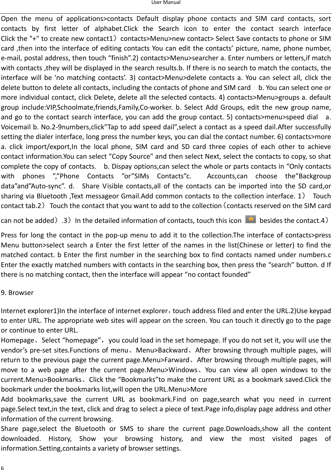 UserManual6Open the menu of applications&gt;contacts Default display phone contactsandSIMcardcontacts,sortcontactsbyfirstletterofalphabet.ClicktheSearchicontoenter the contact search interfaceClickthe&quot;+&quot;tocreatenewcontact1）contacts&gt;Menu&gt;newcontact&gt;SelectSavecontactstophoneorSIMcard,thenintotheinterfaceofeditingcontactsYoucaneditthecontacts’picture,name,phonenumber,e‐mail,postaladdress,thentouch“finish”.2)contacts&gt;Menu&gt;searchera.Enternumbersorletters,ifmatchwithcontacts,theywillbedisplayedinthesearchresults.b.Ifthereisnosearchtomatchthecontacts,theinterface will be &apos;no matching contacts’. 3) contact&gt;Menu&gt;delete contacts a. You can select all, click thedeletebuttontodeleteallcontacts,includingthecontactsofphoneandSIMcard  b.Youcanselectoneormoreindividualcontact,clickDelete,deletealltheselectedcontacts.4)contacts&gt;Menu&gt;groupsa.defaultgroup include:VIP,Schoolmate,friends,Family,Co‐worker. b. Select Add Groups, edit the new group name,andgotothecontactsearchinterface,youcanaddthegroupcontact.5)contacts&gt;menu&gt;speeddial  a.Voicemailb.No.2‐9numbers,click”Taptoaddspeeddail”,selectacontactasaspeeddail.Aftersuccessfullysettingthedialerinterface,longpressthenumberkeys,youcandialthecontactnumber.6)contacts&gt;morea. click import/export,In the local phone, SIM card and SD cardthreecopiesofeachothertoachievecontactinformation.Youcanselect&quot;CopySource&quot;andthenselectNext,selectthecontactstocopy,soshatcompletethecopyofcontacts.  b.Dispayoptions,canselectthewholeorpartscontactsin“Onlycontactswithphones”,”PhoneContacts”or”SIMsContacts”c.Accounts,can choose the”Backgroupdata”and”Auto‐sync”. d.  Share Visible contacts,all of the contactscanbeimportedintotheSDcard,orsharingviaBluetooth,TextmessageorGmail.Addcommoncontactstothecollectioninterface.1）Touchcontacttab.2） Touchthecontactthatyouwanttoaddtothecollection（contactsreservedontheSIMcardcannotbeadded）.3）Inthedetailedinformationofcontacts,touchthisicon  besidesthecontact.4）Press for longthe contact inthe pop‐up menuto addit tothe collection.Theinterfaceofcontacts&gt;pressMenu button&gt;select search a Enter the first letter of the namesinthelist(Chineseorletter)tofindthematchedcontact.bEnterthefirstnumberin thesearchingboxtofindcontactsnamedundernumbers.cEntertheexactlymatchednumberswithcontactsinthesearchingbox,thenpressthe“search”button.dIfthereisnomatchingcontact,thentheinterfacewillappear“nocontactfounded”9.BrowserInternetexplorer1)Intheinterfaceofinternetexplorer，touchaddressfiledandentertheURL.2)UsekeypadtoenterURL.Theappropriatewebsiteswillappearonthescreen.YoucantouchitdirectlygotothepageorcontinuetoenterURL.Homepage、Select“homepage”，youcouldloadinthesethomepage.Ifyoudonotsetit,youwillusethevendor’spre‐setsites.Functionsofmenu、Menu&gt;Backward、Afterbrowsingthroughmultiplepages,willreturntothepreviouspagethecurrentpage.Menu&gt;Farward、Afterbrowsingthroughmultiplepages,willmovetoawebpageafterthecurrentpage.Menu&gt;Windows、You can view all open windows to thecurrent.Menu&gt;Bookmarks、Clickthe“Bookmarks”tomakethecurrentURLasabookmarksaved.Clickthebookmarkunderthebookmarkslist,willopentheURL.Menu&gt;MoreAdd bookmarks,save the current URL as bookmark.Find on page,searchwhatyouneedincurrentpage.Selecttext,inthetext,clickanddragtoselectapieceoftext.Pageinfo,displaypageaddressandotherinformationofthecurrentbrowsing.Share page,select the Bluetooth or SMS to share the current page.Downloads,show all the contentdownloaded. History, Show your browsing history, and view the most visited pages ofinformation.Setting,containtsavarietyofbrowsersettings.