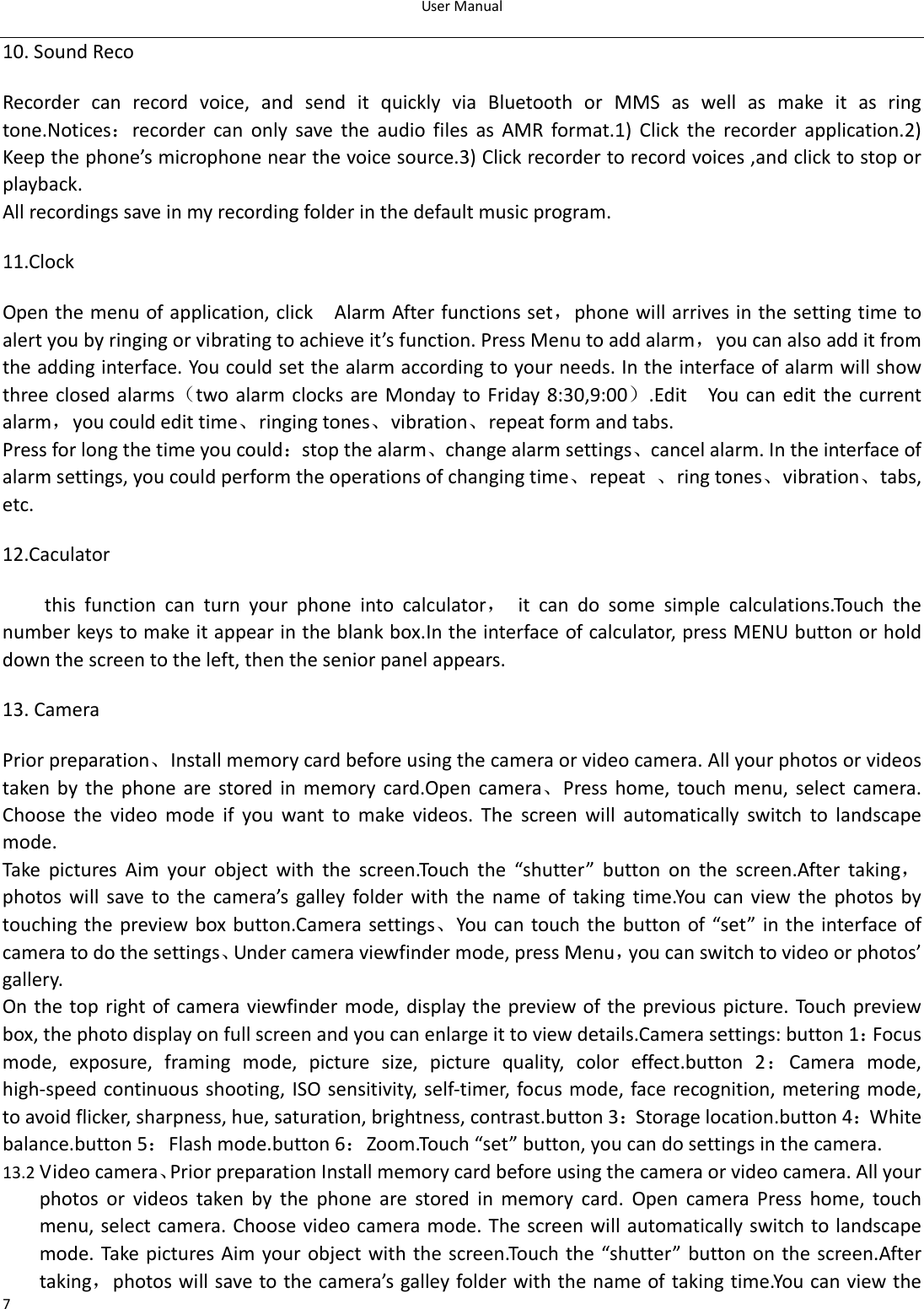 UserManual710.SoundRecoRecordercanrecordvoice,andsenditquicklyviaBluetoothorMMSaswellasmakeitasringtone.Notices：recordercanonlysavetheaudiofilesasAMRformat.1)Clickthe recorder application.2)Keepthephone’smicrophonenearthevoicesource.3)Clickrecordertorecordvoices,andclicktostoporplayback.Allrecordingssaveinmyrecordingfolderinthedefaultmusicprogram. 11.ClockOpenthemenuofapplication,click  AlarmAfterfunctionsset，phonewillarrivesinthesettingtimetoalertyoubyringingorvibratingtoachieveit’sfunction.PressMenutoaddalarm，youcanalsoadditfromtheaddinginterface.Youcouldsetthealarmaccordingtoyourneeds.Intheinterfaceofalarmwillshowthreeclosedalarms（twoalarm clocksareMondaytoFriday8:30,9:00）.Edit  You can editthe currentalarm，youcouldedittime、ringingtones、vibration、repeatformandtabs.Pressforlongthetimeyoucould：stopthealarm、changealarmsettings、cancelalarm.Intheinterfaceofalarmsettings,youcouldperformtheoperationsofchangingtime、repeat 、ringtones、vibration、tabs,etc.12.Caculatorthis function can turn your phone into calculator， it can do some simple calculations.Touch thenumberkeystomakeitappearintheblankbox.Intheinterfaceofcalculator,pressMENUbuttonorholddownthescreentotheleft,thentheseniorpanelappears.13.Camera Priorpreparation、Installmemorycardbeforeusingthecameraorvideocamera.Allyourphotosorvideostaken by the phone are stored in memory card.Open camera、Press home, touch menu, select camera.Choosethevideomodeifyouwanttomakevideos.Thescreenwill automatically switch to landscapemode.TakepicturesAimyourobjectwiththescreen.Touchthe“shutter” button on the screen.After taking，photos will save to the camera’s galley folder with the name oftakingtime.Youcanviewthephotosbytouchingthepreviewboxbutton.Camerasettings、You cantouchthe buttonof“set” intheinterfaceofcameratodothesettings、Undercameraviewfindermode,pressMenu，youcanswitchtovideoorphotos’gallery.Onthe toprightofcameraviewfindermode,displaythepreviewofthepreviouspicture.Touchpreviewbox,thephotodisplayonfullscreenandyoucanenlargeittoviewdetails.Camerasettings:button1：Focusmode, exposure, framing mode, picture size, picture quality, color effect.button 2：Camera mode,high‐speedcontinuousshooting,ISOsensitivity,self‐timer,focusmode,facerecognition,meteringmode,toavoidflicker,sharpness,hue,saturation,brightness,contrast.button3：Storagelocation.button4：Whitebalance.button5：Flashmode.button6：Zoom.Touch“set”button,youcandosettingsinthecamera.13.2 Videocamera、PriorpreparationInstallmemorycardbeforeusingthecameraorvideocamera.Allyourphotosorvideostakenbythephonearestoredinmemorycard.Open camera Press home, touchmenu,selectcamera.Choosevideocameramode. Thescreenwill automaticallyswitchtolandscapemode.TakepicturesAim yourobjectwith thescreen.Touchthe “shutter” buttononthe screen.Aftertaking，photoswillsavetothecamera’sgalleyfolderwiththenameoftakingtime.Youcanviewthe