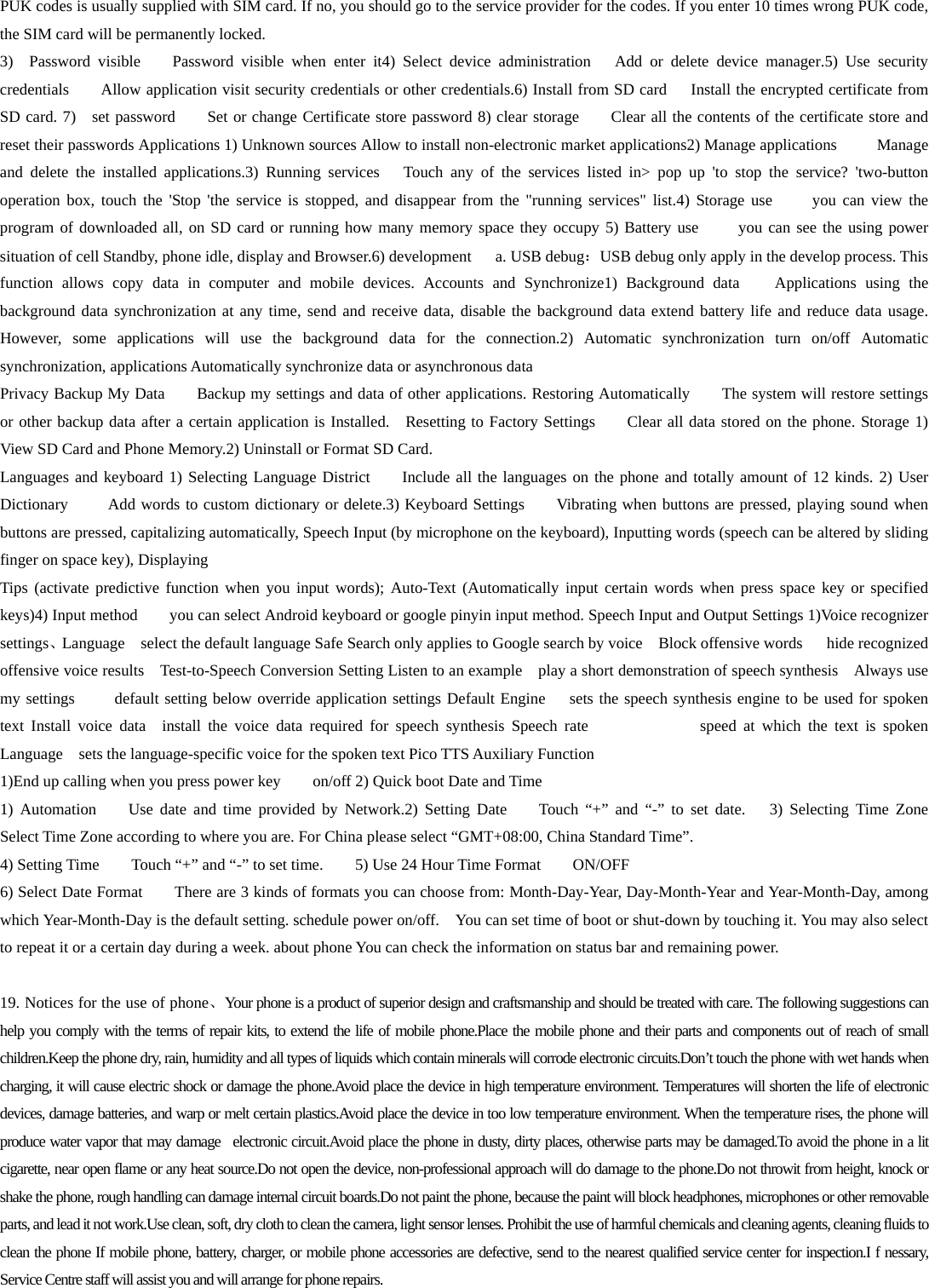 PUK codes is usually supplied with SIM card. If no, you should go to the service provider for the codes. If you enter 10 times wrong PUK code, the SIM card will be permanently locked. 3)  Password visible    Password visible when enter it4) Select device administration   Add or delete device manager.5) Use security credentials    Allow application visit security credentials or other credentials.6) Install from SD card     Install the encrypted certificate from SD card. 7)  set password       Set or change Certificate store password 8) clear storage      Clear all the contents of the certificate store and reset their passwords Applications 1) Unknown sources Allow to install non-electronic market applications2) Manage applications     Manage and delete the installed applications.3) Running services   Touch any of the services listed in&gt; pop up &apos;to stop the service? &apos;two-button operation box, touch the &apos;Stop &apos;the service is stopped, and disappear from the &quot;running services&quot; list.4) Storage use     you can view the program of downloaded all, on SD card or running how many memory space they occupy 5) Battery use     you can see the using power situation of cell Standby, phone idle, display and Browser.6) development   a. USB debug：USB debug only apply in the develop process. This function allows copy data in computer and mobile devices. Accounts and Synchronize1) Background data    Applications using the background data synchronization at any time, send and receive data, disable the background data extend battery life and reduce data usage. However, some applications will use the background data for the connection.2) Automatic synchronization turn on/off Automatic synchronization, applications Automatically synchronize data or asynchronous data Privacy Backup My Data    Backup my settings and data of other applications. Restoring Automatically        The system will restore settings or other backup data after a certain application is Installed.  Resetting to Factory Settings        Clear all data stored on the phone. Storage 1) View SD Card and Phone Memory.2) Uninstall or Format SD Card. Languages and keyboard 1) Selecting Language District    Include all the languages on the phone and totally amount of 12 kinds. 2) User Dictionary        Add words to custom dictionary or delete.3) Keyboard Settings    Vibrating when buttons are pressed, playing sound when buttons are pressed, capitalizing automatically, Speech Input (by microphone on the keyboard), Inputting words (speech can be altered by sliding finger on space key), Displaying Tips (activate predictive function when you input words); Auto-Text (Automatically input certain words when press space key or specified keys)4) Input method        you can select Android keyboard or google pinyin input method. Speech Input and Output Settings 1)Voice recognizer settings、Language    select the default language Safe Search only applies to Google search by voice  Block offensive words   hide recognized offensive voice results    Test-to-Speech Conversion Setting Listen to an example    play a short demonstration of speech synthesis  Always use my settings     default setting below override application settings Default Engine   sets the speech synthesis engine to be used for spoken text Install voice data  install the voice data required for speech synthesis Speech rate              speed at which the text is spoken Language  sets the language-specific voice for the spoken text Pico TTS Auxiliary Function   1)End up calling when you press power key        on/off 2) Quick boot Date and Time   1) Automation    Use date and time provided by Network.2) Setting Date    Touch “+” and “-” to set date.   3) Selecting Time Zone    Select Time Zone according to where you are. For China please select “GMT+08:00, China Standard Time”.     4) Setting Time        Touch “+” and “-” to set time.     5) Use 24 Hour Time Format    ON/OFF   6) Select Date Format        There are 3 kinds of formats you can choose from: Month-Day-Year, Day-Month-Year and Year-Month-Day, among which Year-Month-Day is the default setting. schedule power on/off.    You can set time of boot or shut-down by touching it. You may also select to repeat it or a certain day during a week. about phone You can check the information on status bar and remaining power.  19. Notices for the use of phone、Your phone is a product of superior design and craftsmanship and should be treated with care. The following suggestions can help you comply with the terms of repair kits, to extend the life of mobile phone.Place the mobile phone and their parts and components out of reach of small children.Keep the phone dry, rain, humidity and all types of liquids which contain minerals will corrode electronic circuits.Don’t touch the phone with wet hands when charging, it will cause electric shock or damage the phone.Avoid place the device in high temperature environment. Temperatures will shorten the life of electronic devices, damage batteries, and warp or melt certain plastics.Avoid place the device in too low temperature environment. When the temperature rises, the phone will produce water vapor that may damage  electronic circuit.Avoid place the phone in dusty, dirty places, otherwise parts may be damaged.To avoid the phone in a lit cigarette, near open flame or any heat source.Do not open the device, non-professional approach will do damage to the phone.Do not throwit from height, knock or shake the phone, rough handling can damage internal circuit boards.Do not paint the phone, because the paint will block headphones, microphones or other removable parts, and lead it not work.Use clean, soft, dry cloth to clean the camera, light sensor lenses. Prohibit the use of harmful chemicals and cleaning agents, cleaning fluids to clean the phone If mobile phone, battery, charger, or mobile phone accessories are defective, send to the nearest qualified service center for inspection.I f nessary, Service Centre staff will assist you and will arrange for phone repairs.  