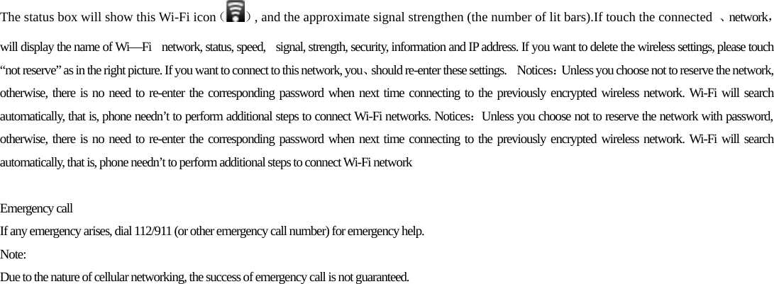 The status box will show this Wi-Fi icon（ ）, and the approximate signal strengthen (the number of lit bars).If touch the connected  、network，will display the name of Wi—Fi    network, status, speed,   signal, strength, security, information and IP address. If you want to delete the wireless settings, please touch “not reserve” as in the right picture. If you want to connect to this network, you、should re-enter these settings.    Notices：Unless you choose not to reserve the network, otherwise, there is no need to re-enter the corresponding password when next time connecting to the previously encrypted wireless network. Wi-Fi will search automatically, that is, phone needn’t to perform additional steps to connect Wi-Fi networks. Notices：Unless you choose not to reserve the network with password, otherwise, there is no need to re-enter the corresponding password when next time connecting to the previously encrypted wireless network. Wi-Fi will search automatically, that is, phone needn’t to perform additional steps to connect Wi-Fi network  Emergency call If any emergency arises, dial 112/911 (or other emergency call number) for emergency help. Note: Due to the nature of cellular networking, the success of emergency call is not guaranteed. 