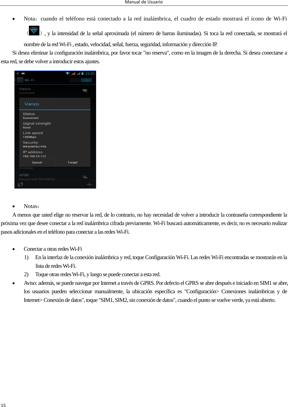 ManualdeUsuario15  Nota：cuando el teléfono está conectado a la red inalámbrica, el cuadro de estado mostrará el icono de Wi-Fi（）, y la intensidad de la señal aproximada (el número de barras iluminadas). Si toca la red conectada, se mostrará el nombre de la red Wi-Fi , estado, velocidad, señal, fuerza, seguridad, información y dirección IP. Si desea eliminar la configuración inalámbrica, por favor tocar &quot;no reserva&quot;, como en la imagen de la derecha. Si desea conectarse a esta red, se debe volver a introducir estos ajustes.                  Notas： A menos que usted elige no reservar la red, de lo contrario, no hay necesidad de volver a introducir la contraseña correspondiente la próxima vez que desee conectar a la red inalámbrica cifrada previamente. Wi-Fi buscará automáticamente, es decir, no es necesario realizar pasos adicionales en el teléfono para conectar a las redes Wi-Fi.     Conectar a otras redes Wi-Fi   1) En la interfaz de la conexión inalámbrica y red, toque Configuración Wi-Fi. Las redes Wi-Fi encontradas se mostrarán en la lista de redes Wi-Fi. 2) Toque otras redes Wi-Fi, y luego se puede conectar a esta red.  Aviso: además, se puede navegar por Internet a través de GPRS. Por defecto el GPRS se abre después e iniciado en SIM1 se abre, los usuarios pueden seleccionar manualmente, la ubicación específica es &quot;Configuración&gt; Conexiones inalámbricas y de Internet&gt; Conexión de datos&quot;, toque &quot;SIM1, SIM2, sin conexión de datos&quot;, cuando el punto se vuelve verde, ya está abierto.