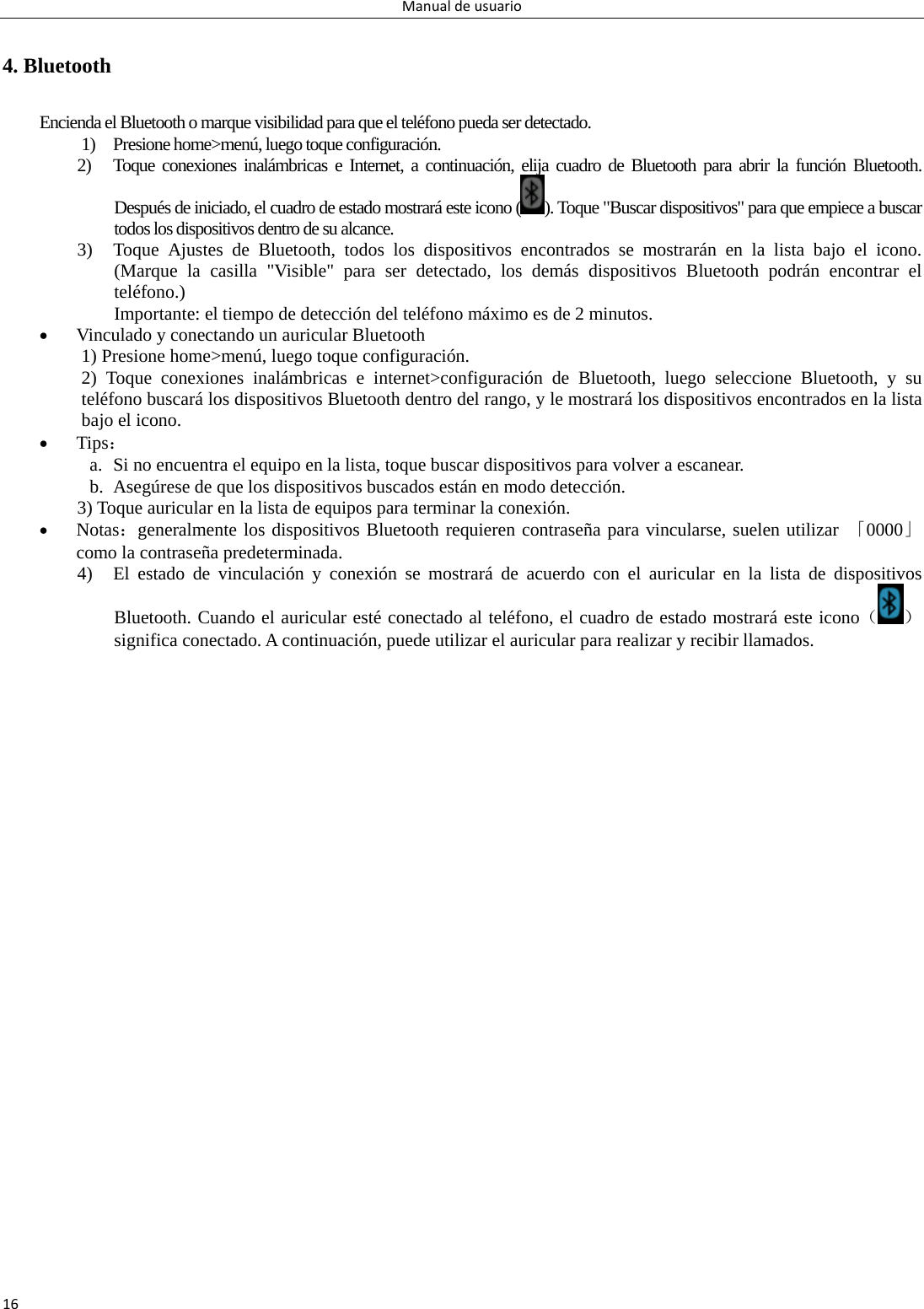 Manualdeusuario164. Bluetooth Encienda el Bluetooth o marque visibilidad para que el teléfono pueda ser detectado.   1) Presione home&gt;menú, luego toque configuración. 2) Toque conexiones inalámbricas e Internet, a continuación, elija cuadro de Bluetooth para abrir la función Bluetooth. Después de iniciado, el cuadro de estado mostrará este icono ( ). Toque &quot;Buscar dispositivos&quot; para que empiece a buscar todos los dispositivos dentro de su alcance. 3) Toque Ajustes de Bluetooth, todos los dispositivos encontrados se mostrarán en la lista bajo el icono. (Marque la casilla &quot;Visible&quot; para ser detectado, los demás dispositivos Bluetooth podrán encontrar el teléfono.) Importante: el tiempo de detección del teléfono máximo es de 2 minutos.  Vinculado y conectando un auricular Bluetooth 1) Presione home&gt;menú, luego toque configuración. 2) Toque conexiones inalámbricas e internet&gt;configuración de Bluetooth, luego seleccione Bluetooth, y su teléfono buscará los dispositivos Bluetooth dentro del rango, y le mostrará los dispositivos encontrados en la lista bajo el icono.    Tips： a. Si no encuentra el equipo en la lista, toque buscar dispositivos para volver a escanear. b. Asegúrese de que los dispositivos buscados están en modo detección. 3) Toque auricular en la lista de equipos para terminar la conexión.  Notas：generalmente los dispositivos Bluetooth requieren contraseña para vincularse, suelen utilizar 「0000」 como la contraseña predeterminada. 4) El estado de vinculación y conexión se mostrará de acuerdo con el auricular en la lista de dispositivos Bluetooth. Cuando el auricular esté conectado al teléfono, el cuadro de estado mostrará este icono（）significa conectado. A continuación, puede utilizar el auricular para realizar y recibir llamados. 