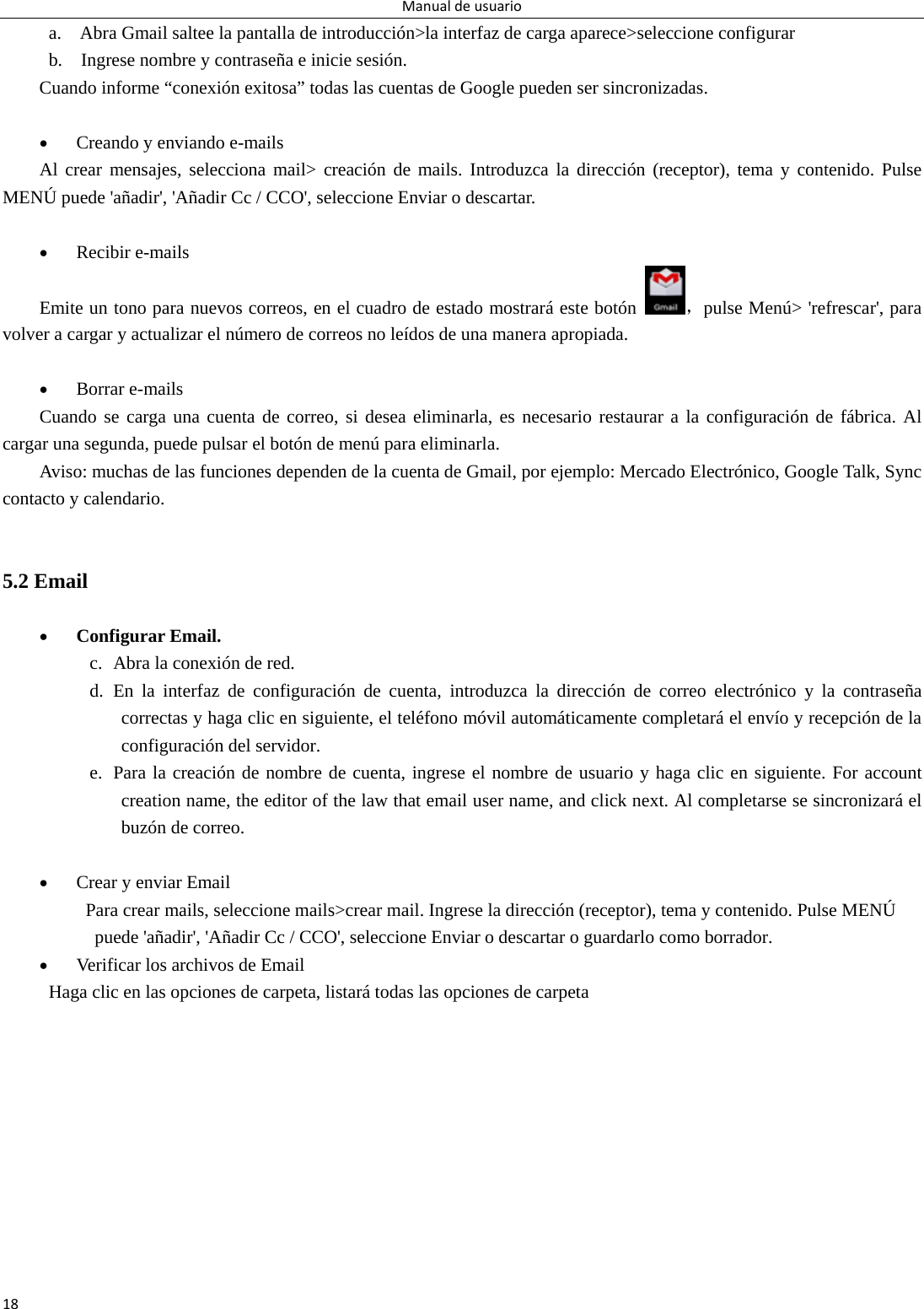 Manualdeusuario18a.    Abra Gmail saltee la pantalla de introducción&gt;la interfaz de carga aparece&gt;seleccione configurar b.    Ingrese nombre y contraseña e inicie sesión. Cuando informe “conexión exitosa” todas las cuentas de Google pueden ser sincronizadas.     Creando y enviando e-mails Al crear mensajes, selecciona mail&gt; creación de mails. Introduzca la dirección (receptor), tema y contenido. Pulse MENÚ puede &apos;añadir&apos;, &apos;Añadir Cc / CCO&apos;, seleccione Enviar o descartar.   Recibir e-mails Emite un tono para nuevos correos, en el cuadro de estado mostrará este botón ，pulse Menú&gt; &apos;refrescar&apos;, para volver a cargar y actualizar el número de correos no leídos de una manera apropiada.     Borrar e-mails Cuando se carga una cuenta de correo, si desea eliminarla, es necesario restaurar a la configuración de fábrica. Al cargar una segunda, puede pulsar el botón de menú para eliminarla. Aviso: muchas de las funciones dependen de la cuenta de Gmail, por ejemplo: Mercado Electrónico, Google Talk, Sync contacto y calendario.   5.2 Email   Configurar Email. c. Abra la conexión de red.   d. En la interfaz de configuración de cuenta, introduzca la dirección de correo electrónico y la contraseña correctas y haga clic en siguiente, el teléfono móvil automáticamente completará el envío y recepción de la configuración del servidor. e. Para la creación de nombre de cuenta, ingrese el nombre de usuario y haga clic en siguiente. For account creation name, the editor of the law that email user name, and click next. Al completarse se sincronizará el buzón de correo.     Crear y enviar Email Para crear mails, seleccione mails&gt;crear mail. Ingrese la dirección (receptor), tema y contenido. Pulse MENÚ puede &apos;añadir&apos;, &apos;Añadir Cc / CCO&apos;, seleccione Enviar o descartar o guardarlo como borrador.  Verificar los archivos de Email           Haga clic en las opciones de carpeta, listará todas las opciones de carpeta  