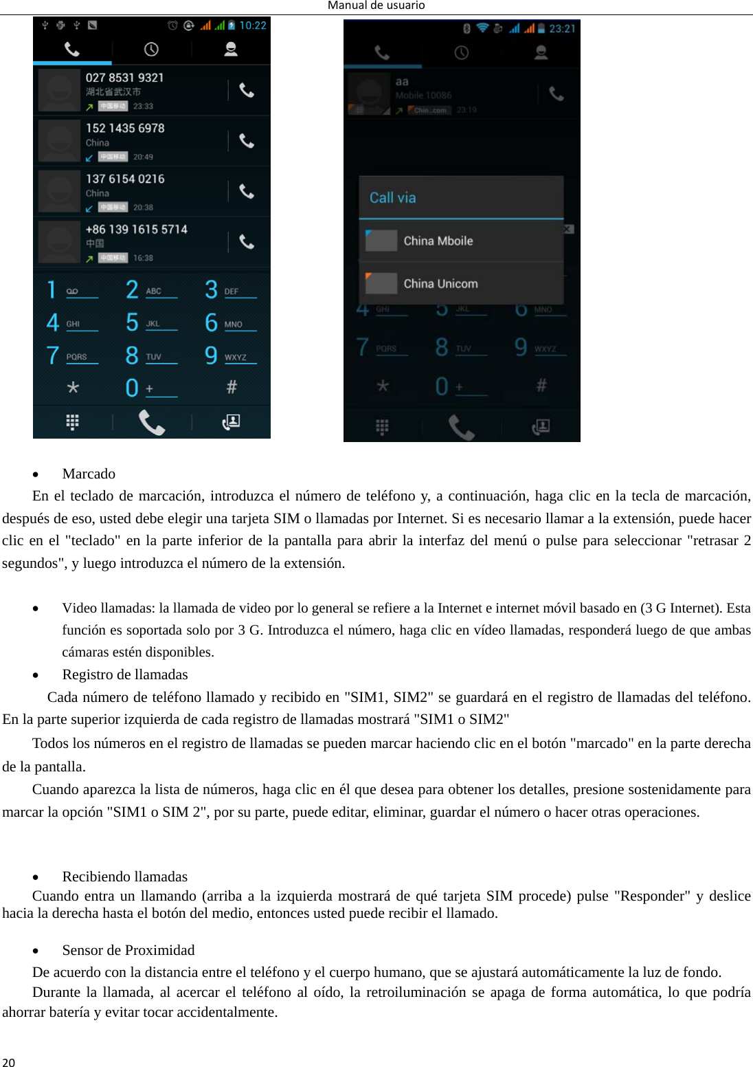 Manualdeusuario20               Marcado En el teclado de marcación, introduzca el número de teléfono y, a continuación, haga clic en la tecla de marcación, después de eso, usted debe elegir una tarjeta SIM o llamadas por Internet. Si es necesario llamar a la extensión, puede hacer clic en el &quot;teclado&quot; en la parte inferior de la pantalla para abrir la interfaz del menú o pulse para seleccionar &quot;retrasar 2 segundos&quot;, y luego introduzca el número de la extensión.   Video llamadas: la llamada de video por lo general se refiere a la Internet e internet móvil basado en (3 G Internet). Esta función es soportada solo por 3 G. Introduzca el número, haga clic en vídeo llamadas, responderá luego de que ambas cámaras estén disponibles.  Registro de llamadas     Cada número de teléfono llamado y recibido en &quot;SIM1, SIM2&quot; se guardará en el registro de llamadas del teléfono. En la parte superior izquierda de cada registro de llamadas mostrará &quot;SIM1 o SIM2&quot; Todos los números en el registro de llamadas se pueden marcar haciendo clic en el botón &quot;marcado&quot; en la parte derecha de la pantalla. Cuando aparezca la lista de números, haga clic en él que desea para obtener los detalles, presione sostenidamente para marcar la opción &quot;SIM1 o SIM 2&quot;, por su parte, puede editar, eliminar, guardar el número o hacer otras operaciones.    Recibiendo llamadas   Cuando entra un llamando (arriba a la izquierda mostrará de qué tarjeta SIM procede) pulse &quot;Responder&quot; y deslice hacia la derecha hasta el botón del medio, entonces usted puede recibir el llamado.   Sensor de Proximidad De acuerdo con la distancia entre el teléfono y el cuerpo humano, que se ajustará automáticamente la luz de fondo. Durante la llamada, al acercar el teléfono al oído, la retroiluminación se apaga de forma automática, lo que podría ahorrar batería y evitar tocar accidentalmente.  