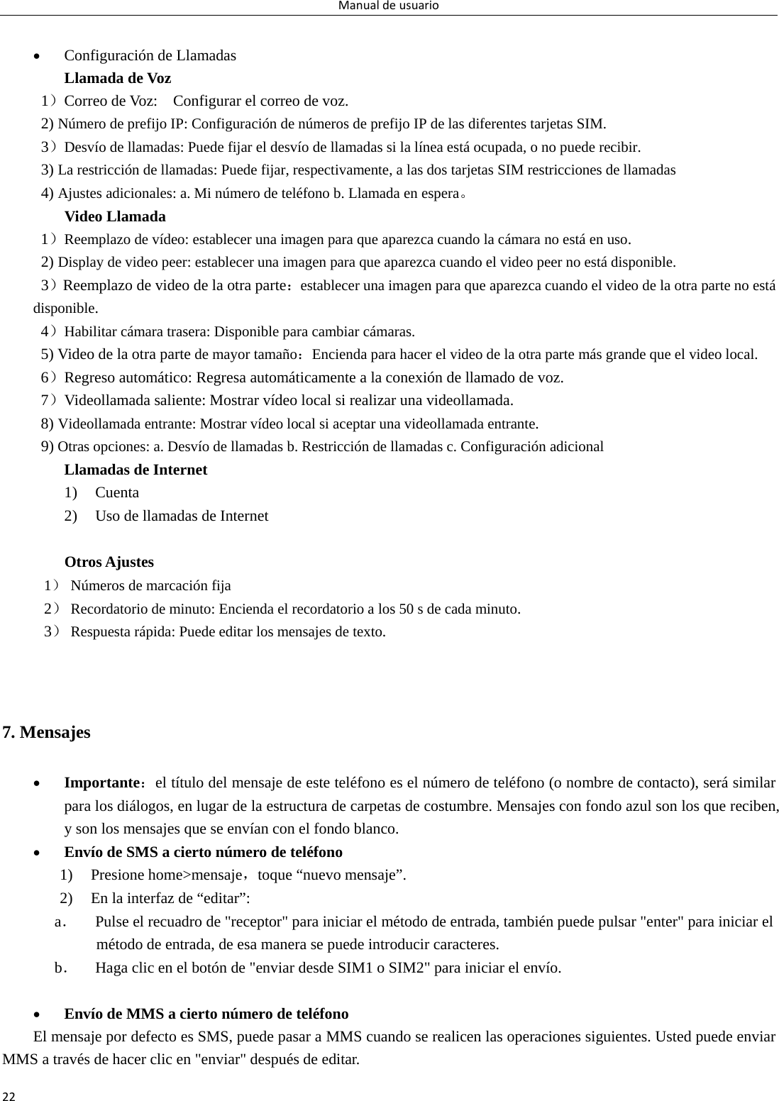 Manualdeusuario22  Configuración de Llamadas   Llamada de Voz        1）Correo de Voz:    Configurar el correo de voz.   2) Número de prefijo IP: Configuración de números de prefijo IP de las diferentes tarjetas SIM. 3）Desvío de llamadas: Puede fijar el desvío de llamadas si la línea está ocupada, o no puede recibir.   3) La restricción de llamadas: Puede fijar, respectivamente, a las dos tarjetas SIM restricciones de llamadas 4) Ajustes adicionales: a. Mi número de teléfono b. Llamada en espera。 Video Llamada 1）Reemplazo de vídeo: establecer una imagen para que aparezca cuando la cámara no está en uso. 2) Display de video peer: establecer una imagen para que aparezca cuando el video peer no está disponible.   3）Reemplazo de video de la otra parte：establecer una imagen para que aparezca cuando el video de la otra parte no está disponible. 4）Habilitar cámara trasera: Disponible para cambiar cámaras. 5) Video de la otra parte de mayor tamaño：Encienda para hacer el video de la otra parte más grande que el video local.   6）Regreso automático: Regresa automáticamente a la conexión de llamado de voz.   7）Videollamada saliente: Mostrar vídeo local si realizar una videollamada. 8) Videollamada entrante: Mostrar vídeo local si aceptar una videollamada entrante. 9) Otras opciones: a. Desvío de llamadas b. Restricción de llamadas c. Configuración adicional Llamadas de Internet   1) Cuenta 2) Uso de llamadas de Internet    Otros Ajustes      1） Números de marcación fija 2） Recordatorio de minuto: Encienda el recordatorio a los 50 s de cada minuto. 3） Respuesta rápida: Puede editar los mensajes de texto.   7. Mensajes  Importante：el título del mensaje de este teléfono es el número de teléfono (o nombre de contacto), será similar para los diálogos, en lugar de la estructura de carpetas de costumbre. Mensajes con fondo azul son los que reciben, y son los mensajes que se envían con el fondo blanco.      Envío de SMS a cierto número de teléfono 1) Presione home&gt;mensaje，toque “nuevo mensaje”. 2) En la interfaz de “editar”: a． Pulse el recuadro de &quot;receptor&quot; para iniciar el método de entrada, también puede pulsar &quot;enter&quot; para iniciar el método de entrada, de esa manera se puede introducir caracteres. b． Haga clic en el botón de &quot;enviar desde SIM1 o SIM2&quot; para iniciar el envío.   Envío de MMS a cierto número de teléfono El mensaje por defecto es SMS, puede pasar a MMS cuando se realicen las operaciones siguientes. Usted puede enviar MMS a través de hacer clic en &quot;enviar&quot; después de editar.   